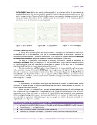 P á g i n a | 146
Manual de Obstetricia y Ginecología. Dr. Jorge A Carvajal y Dra Ma Isabel Barriga. Decimotercera Edición. 2022.
● PATOLÓGICO (Figura 20). En este caso, la cardiotocografía es un potente predictor de anormalidad del
estado ácido-base del feto al momento de la evaluación. Se estima que, en este escenario, más del 50%
de los fetos presentarán hipoxemia/acidemia. Es necesario una evaluación rápida y reanimación fetal. Si
no se normalizara el monitoreo con las medidas básicas de reanimación en 15-20 minutos, se deberá
conducir al parto de la manera más expedita posible.
Estado Fetal No Tranquilizador
El manejo de la cardiotocografía alterada (sospechoso o patológico) no consiste en “la interrupción
del embarazo por la vía más expedita”, sino que en un correcto esquema de evaluación y aplicación de
medidas que pueden colaborar a normalizar el monitoreo; a este conjunto de medidas se les llama: Maniobras
de Reanimación Intrauterina, y apuntan a mejorar el transporte de oxígeno hacia el feto.
Por años, la CTG alterada, especialmente en presencia de meconio, condujo al diagnóstico de
Sufrimiento Fetal Agudo (SFA). Este diagnóstico ha sido desechado, pues es poco preciso (no existe consenso
en cuándo usarlo) y tiene baja capacidad predictiva (la gran mayoría de las veces que se formulaba el
diagnóstico de SFA, el feto se encontraba con oxigenación normal).
Como se indicó antes, la CTG alterada no hace el diagnóstico de hipoxemia/acidemia fetal, sino que
indica que existe un riesgo de hipoxemia (10-50%), por esto se sugiere que, ante la presencia de un monitoreo
alterado, en presencia o ausencia de meconio espeso, debe formularse el diagnóstico de Estado Fetal no
Tranquilizador. Este diagnóstico se refiere a que no se puede certificar el bienestar fetal y que se deben tomar
acciones de forma inmediata, como es la reanimación fetal intrauterina y eventualmente la interrupción del
embarazo (parto o cesárea).
Asfixia Perinatal
El viejo concepto de sufrimiento fetal agudo o el actual de estado fetal no tranquilizador, no son
sinónimos de asfixia perinatal. El feto con cardiotocografía alterada no necesariamente se encuentra en
condición grave o en riesgo de daño.
Asfixia perinatal es la condición fetal o neonatal secundaria a déficit de aporte de oxígeno tisular, que
lleva a hipoxemia, hipercarbia y acidosis metabólica progresiva. El diagnóstico de asfixia perinatal se formula
después del parto, y hace referencia a un fenómeno de hipoxia fetal intraparto suficiente como para causar
daño neurológico. Su diagnóstico requiere que se cumplan 4 criterios bien precisos. Un recién nacido que nace
con mal esfuerzo respiratorio e hipotónico, pero que no cumple con criterios de asfixia perinatal, será
diagnosticado como depresión neonatal.
Criterios diagnósticos de Asfixia Perinatal según la ACOG
• pH de arteria umbilical < 7.0 (tomado en el cordón umbilical pinzado) o BE ≥12 mmol/L, o ambos.
• Test de Apgar ≤ 5 a los 5 y 10 minutos
• Daño cerebral en la RNM (resonancia nuclear magnética).
• Evidencia de disfunción multiorgánica consistente con encefalopatía hipóxico-isquémica.
 