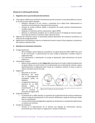 P á g i n a | 147
Manual de Obstetricia y Ginecología. Dr. Jorge A Carvajal y Dra Ma Isabel Barriga. Decimotercera Edición. 2022.
Manejo de la cardiotocografía alterada
1. Diagnóstico de la causa de alteración del monitoreo
● Tacto vaginal + RAM (rotura artificial de membranas): permite encontrar la causa del problema y conocer
la cercanía al parto vaginal. Ejemplos:
o Dilatación avanzada (≥ 8 cm): orienta a compresión de la cabeza fetal. Habitualmente se
manifiesta como bradicardia o desaceleraciones precoces.
o Prolapso de cordón umbilical: debido a compresión del cordón aparecen desaceleraciones
variables simples.
o Sangrado con hipertonía uterina y taquisistolía: sugiere DPPNI.
o Meconio: es importante considerar que su relevancia está en el hallazgo de meconio espeso.
Otros tipos de meconio no tendrían mayor relevancia clínica.
● Vigilancia de la dinámica uterina: la taquisistolía produce alteraciones del monitoreo secundarias a la
reducción de la oxigenación fetal.
● Vigilancia de la hemodinámica materna: la hipotensión materna reduce el flujo sanguíneo a la placenta y
ello conduce a hipoxemia fetal.
2. Maniobras de reanimación intrauterina
● Corregir hipotensión
o SRL o Fisiológico: aporte rápido por vía periférica. Se sugiere administrar 500 o 1000 ml de suero
en 20 a 30 minutos. La administración de suero corrige la hipotensión y también mejora la
oxigenación fetal.
o Si la lateralización y volemización no corrige la hipotensión, debe administrarse 10 mg de
efedrina e.v.
● Lateralización materna
o Mejora el flujo sanguíneo al útero (Figura 21) y descomprime el cordón umbilical atrapado entre
las partes fetales y la pared uterina. Se ha demostrado que la lateralización materna, mejora
significativamente la oxigenación fetal. Puede ser a izquierda o derecha. Si hacia un lado no
mejora, lateralizar hacia el otro lado.
● Oxigenación
o Mascarilla: O2 10 L/min.
o Administrar por 10-30
min; la hiperoxigenación
prolongada puede ser
deletérea.
o La oxigenación materna en
presencia de un MEFI
alterado, mejora la
monitorización y el pH
fetal y aumenta la
saturación de oxígeno fetal.
● Suspender ocitocina
o En presencia de un MEFI alterado, la suspensión de la administración de ocitocina endovenosa
reduce el riesgo de hospitalización en UCI neonatal, APGAR bajo y riesgo de cesárea por estado
fetal no tranquilizador.
o Si se han administrado prostaglandinas vaginales (ej. dinoprostona o misoprostol), debe hacerse
un esfuerzo por retirarlas.
● Tocolisis de emergencia
o Consiste en la administración de un fármaco que detenga las contracciones uterinas,
permitiendo que el feto mejore su oxigenación y recupere el bienestar.
 