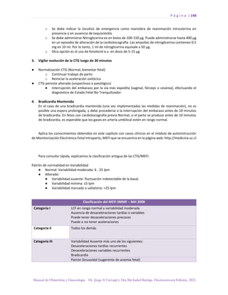 P á g i n a | 148
Manual de Obstetricia y Ginecología. Dr. Jorge A Carvajal y Dra Ma Isabel Barriga. Decimotercera Edición. 2022.
o Se debe indicar la tocolisis de emergencia como maniobra de reanimación intrauterina en
presencia o en ausencia de taquisistolía.
o Se debe administrar Nitroglicerina ev en bolos de 100-150 µg. Puede administrarse hasta 400 µg
en un episodio de alteración de la cardiotocografía. Las ampollas de nitroglicerina contienen 0.5
mg en 10 ml. Por lo tanto, 1 ml de nitroglicerina equivale a 50 µg.
o Otra opción es el uso de fenoterol e.v. en dosis de 5-15 µg
3. Vigilar evolución de la CTG luego de 30 minutos
● Normalización CTG (Normal, bienestar fetal)
o Continuar trabajo de parto
o Reiniciar la aceleración oxitócica
● CTG persiste alterada (sospechoso o patológico)
● Interrupción del embarazo por la vía más expedita (vaginal, fórceps o cesárea), efectuando el
diagnóstico de Estado Fetal No Tranquilizador
4. Bradicardia Mantenida
En el caso de una bradicardia mantenida (una vez implementadas las medidas de reanimación), no es
posible una espera prolongada, y debe procederse a la interrupción del embarazo antes de 10 minutos
de bradicardia. En fetos con cardiotocografía previa Normal, si el parto se produce antes de 10 minutos
de bradicardia, es esperable que los gases en arteria umbilical estén en rango normal.
Aplica los conocimientos obtenidos en este capítulo con casos clínicos en el módulo de autoinstrucción
de Monitorización Electrónica Fetal Intraparto, MEFI que se encuentra en la página web: http://medicina.uc.cl
Para consulta rápida, explicamos la clasificación antigua de las CTG/MEFI:
Patrón de normalidad en Variabilidad
● Normal: Variabilidad moderada: 6 - 25 lpm
● Alterado:
● Variabilidad ausente: fluctuación indetectable de la basal.
● Variabilidad mínima: ≤5 lpm
● Variabilidad marcada o saltatoria: >25 lpm
Clasificación del MEFI SMMF – NIH 2008
Categoría I LCF en rango normal y variabilidad moderada
Ausencia de desaceleraciones tardías o variables
Puede tener desaceleraciones precoces
Puede o no tener aceleraciones
Categoría II Todos los demás
Categoría III Variabilidad Ausente más uno de los siguientes:
Desaceleraciones tardías recurrentes
Desaceleraciones variables recurrentes
Bradicardia
Patrón Sinusoidal (sugerente de anemia fetal)
 