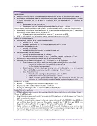 P á g i n a | 149
Manual de Obstetricia y Ginecología. Dr. Jorge A Carvajal y Dra Ma Isabel Barriga. Decimotercera Edición. 2022.
Resumen
Generalidades
• Monitorización intraparto: consiste en evaluar cambios de la FC fetal en relación con las CU en el TP
• Auscultación intermitente: usado en embarazos de bajo riesgo, con el estetoscopio de Pinard y durante
1 minuto posterior a una CU. Se repite c/ 15 minutos en la fase de dilatación, y c/ 5 minutos en
expulsivo
o Auscultación normal: 110-160 lpm
o Auscultación anormal: desaceleraciones o un basal ≥160 lpm o ≤ 110 lpm
Monitorización electrónica fetal intraparto (MEFI) o cardiotocografía (CTG) vs Auscultación Intermitente
• Auscultación intermitente: si no hay factores de riesgo, es embarazo de término, con TP espontáneo
sin anestesia peridural y con patrón normal de LCF
o Si hay alteración a la auscultación, el resto del TP se continúa con CTG
• CTG: en toda paciente con factores de riesgo o que requiera manejo activo del TP
Análisis de parámetros MEFI:
• Contracciones uterinas: Nº de contracciones en 10 min.
o Normal: 4-5 CU/10 min
o Alterado: Hiposistolía: ≤3 CU/10 min o Taquisistolía: ≥6 CU/10 min
• Frecuencia cardíaca basal (FCB):
o Normal: 110-160 lpm
o Alterado: Bradicardia: <110 lpm o Taquicardia: >160 lpm
• Variabilidad de la Frecuencia basal:
o Normal: variabilidad moderada, de 6-25 lpm
o Alterado: Variabilidad reducida: ≤5 lpm o Variabilidad marcada o saltatoria: >25 lpm
• Aceleraciones: aumento transitorio y abrupto de la frecuencia basal.
• Desaceleraciones: baja transitoria de la FCB ≥15 lpm o por ≥15s. Se clasifica en:
o Desaceleraciones periódicas: las de tipo uniforme y repetido (similares entre ellas)
▪ Precoces: se producen por compresión de la cabeza fetal
▪ Tardías: indican hipoxia o acidosis
o Desaceleraciones variables: dadas por la compresión del cordón. Varían en su forma y en su
relación con las CU, pueden ser profundas, pero siempre duran <2 minutos
o Otras desaceleraciones:
▪ Desaceleración prolongada: desaceleración entre 2 y 10 min
▪ Bradicardia mantenida: desaceleración por >10 min
▪ Patrón sinusoidal: patrón ondulante regular, de al menos 10 minutos, con una
frecuencia de 3-5 ciclos/min y una amplitud de 5-15 lpm sobre y bajo la basal
Clasificación de la CTG
• Normal: Potente predictor de normalidad ácido/base fetal.
• Sospechoso: Pobre predictor de anormalidad ácido/base
• Patológico: Potente predictor de anormalidad del estado ácido/base
Estado fetal no tranquilizador
• CTG alterada, con o sin meconio. No hace diagnóstico de hipoxemia/acidemia, solo indica el riesgo.
Manejo de la CTG alterada:
• Diagnóstico de la causa de alteración: Tacto vaginal + RAM; Vigilancia de la dinámica uterina; Vigilancia
de la hemodinamia materna
• Maniobras de reanimación intrauterina: Corregir hipotensión: con SF o RL, 500-1000 mL en 20-30 min
vía periférica; Lateralización materna; Oxigenación: mascarilla de O2 10 L/min por 10-30 min;
Suspender oxitocina; Tocolisis de emergencia (Nitroglicerina IV en bolos 100-150 µg)
• Vigilar evolución de la CTG luego de 30 minutos: Si CTG normal, el trabajo de parto continua y se
eventualmente se reinicia la aceleración ocitócica. Si CTG persiste sospechosa o patológica, se procede
a la atención del parto por la vía más expedita (parto, fórceps o cesárea).
 