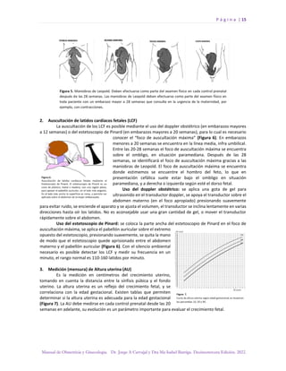 P á g i n a | 15
Manual de Obstetricia y Ginecología. Dr. Jorge A Carvajal y Dra Ma Isabel Barriga. Decimotercera Edición. 2022.
2. Auscultación de latidos cardíacos fetales (LCF)
La auscultación de los LCF es posible mediante el uso del doppler obstétrico (en embarazos mayores
a 12 semanas) o del estetoscopio de Pinard (en embarazos mayores a 20 semanas), para lo cual es necesario
conocer el “foco de auscultación máxima” (Figura 6). En embarazos
menores a 20 semanas se encuentra en la línea media, infra umbilical.
Entre las 20-28 semanas el foco de auscultación máxima se encuentra
sobre el ombligo, en situación paramediana. Después de las 28
semanas, se identificará el foco de auscultación máxima gracias a las
maniobras de Leopold. El foco de auscultación máxima se encuentra
donde estimemos se encuentre el hombro del feto, lo que en
presentación cefálica suele estar bajo el ombligo en situación
paramediana, y a derecha o izquierda según esté el dorso fetal.
Uso del doppler obstétrico: se aplica una gota de gel para
ultrasonido en el transductor doppler, se apoya el transductor sobre el
abdomen materno (en el foco apropiado) presionando suavemente
para evitar ruido, se enciende el aparato y se ajusta el volumen, el transductor se inclina lentamente en varias
direcciones hasta oír los latidos. No es aconsejable usar una gran cantidad de gel, o mover el transductor
rápidamente sobre el abdomen.
Uso del estetoscopio de Pinard: se coloca la parte ancha del estetoscopio de Pinard en el foco de
auscultación máxima, se aplica el pabellón auricular sobre el extremo
opuesto del estetoscopio, presionando suavemente, se quita la mano
de modo que el estetoscopio quede aprisionado entre el abdomen
materno y el pabellón auricular (Figura 6). Con el silencio ambiental
necesario es posible detectar los LCF y medir su frecuencia en un
minuto, el rango normal es 110-160 latidos por minuto.
3. Medición (mensura) de Altura uterina (AU)
Es la medición en centímetros del crecimiento uterino,
tomando en cuenta la distancia entre la sínfisis púbica y el fondo
uterino. La altura uterina es un reflejo del crecimiento fetal, y se
correlaciona con la edad gestacional. Existen tablas que permiten
determinar si la altura uterina es adecuada para la edad gestacional
(Figura 7). La AU debe medirse en cada control prenatal desde las 20
semanas en adelante, su evolución es un parámetro importante para evaluar el crecimiento fetal.
 