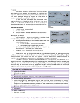 P á g i n a | 151
Manual de Obstetricia y Ginecología. Dr. Jorge A Carvajal y Dra Ma Isabel Barriga. Decimotercera Edición. 2022.
FÓRCEPS
Instrumento obstétrico destinado a la extracción del feto
por su polo cefálico desde el canal del parto, en el periodo del
expulsivo. El fórceps no intenta comprimir la cabeza o traccionarla
con fuerza, pretende separar las paredes del canal vaginal y
efectuar una tracción suave del polo cefálico.
En Chile este es el instrumento más usado en el parto
vaginal asistido. Sin embargo, en países como EEUU y el Reino
Unido, se ha observado una disminución en el uso del fórceps a
expensas de la cesárea y el vacuum como instrumento de elección.
Funciones del fórceps
• Prensión (tomar la cabeza fetal)
• Tracción del feto
• Rotación (llevar la variedad de posición a occípito-púbica)
Descripción del fórceps
Está formado por 2 ramas entrecruzadas y articuladas. Cada
rama tiene tres partes que a continuación se describen:
• Hojas o cucharas (región que se acopla a la cabeza fetal) que
poseen dos curvaturas:
o Curvatura cefálica: se adapta a la cabeza fetal
o Curvatura pélvica: simula el canal del parto
• Zona intermedia (pedículo o tallo), donde se encuentra la
articulación (fija o deslizable) entre ambas ramas.
• Mango, es la zona desde donde se toman las ramas
Existen varios tipos de fórceps, según sean las tres partes de cada uno. Se describen diferentes
utilidades para cada uno de ellos. En Chile se usan con más frecuencia el Fórceps de Kielland (Figura 1) y el
Simpson. (Figura 2) El Simpson solo sirve para prensión y tracción, mientras que el Kielland permite la
maniobra de rotación, pues tiene una curvatura cefálica pronunciada y es más grande.
En los 80’ se registraron altas tasas de morbimortalidad con el uso de fórceps, probablemente por su
uso en condiciones inapropiadas, principalmente en presentaciones no encajadas. El concepto actual es que
el fórceps es un buen instrumento para el parto vaginal asistido, es seguro y de bajo riesgo materno y fetal,
pero solo debe ser usado como fórceps de salida o bajo (NUNCA medio o alto) y en manos de un obstetra
experimentado en el uso del instrumento (NUNCA por un médico general).
Condiciones para efectuar un fórceps
• Presentación cefálica
• Dilatación completa
• Membranas rotas
• Presentación de vértice en espinas ≥ +2 (en nuestra unidad preferimos > +3)
• Proporcionalidad cefalopélvica
• Conocimiento exacto de la variedad de posición fetal. Las ramas toman la cabeza fetal en posición
parieto-malar. Para colocar correctamente las ramas, es importante saber con certeza la variedad de
posición. Si se equivoca, y la rama queda sobre la cara fetal, pueden producirse lesiones como estallido
ocular o fractura nasal, entre otros problemas
• Anestesia adecuada
• Episiotomía
• Recto y vejiga vacía
• Operador entrenado
 