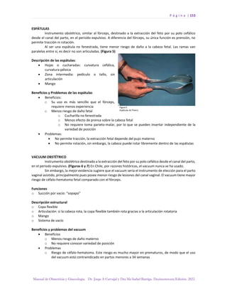 P á g i n a | 153
Manual de Obstetricia y Ginecología. Dr. Jorge A Carvajal y Dra Ma Isabel Barriga. Decimotercera Edición. 2022.
ESPÁTULAS
Instrumento obstétrico, similar al fórceps, destinado a la extracción del feto por su polo cefálico
desde el canal del parto, en el periodo expulsivo. A diferencia del fórceps, su única función es prensión, no
permite tracción ni rotación.
Al ser una espátula no fenestrada, tiene menor riesgo de daño a la cabeza fetal. Las ramas van
paralelas entre sí, es decir no son articuladas. (Figura 5)
Descripción de las espátulas:
• Hojas o cucharadas: curvatura cefálica,
curvatura pélvica
• Zona intermedia: pedículo o tallo, sin
articulación
• Mango
Beneficios y Problemas de las espátulas
• Beneficios:
o Su uso es más sencillo que el fórceps,
requiere menos experiencia
o Menos riesgo de daño fetal
o Cucharilla no fenestrada
o Menos efecto de prensa sobre la cabeza fetal
o No requiere toma parieto-malar, por lo que se pueden insertar independiente de la
variedad de posición
• Problemas:
• No permite tracción, la extracción fetal depende del pujo materno
• No permite rotación, sin embargo, la cabeza puede rotar libremente dentro de las espátulas
VACUUM OBSTÉTRICO
Instrumento obstétrico destinado a la extracción del feto por su polo cefálico desde el canal del parto,
en el periodo expulsivo. (Figuras 6 y 7) En Chile, por razones históricas, el vacuum nunca se ha usado.
Sin embargo, la mejor evidencia sugiere que el vacuum sería el instrumento de elección para el parto
vaginal asistido, principalmente pues posee menor riesgo de lesiones del canal vaginal. El vacuum tiene mayor
riesgo de céfalo-hematoma fetal comparado con el fórceps.
Funciones
o Succión por vacío: “sopapo”
Descripción estructural
o Copa flexible
o Articulación: si la cabeza rota, la copa flexible también rota gracias a la articulación rotatoria
o Mango
o Sistema de vacío
Beneficios y problemas del vacuum
• Beneficios
o Menos riesgo de daño materno
o No requiere conocer variedad de posición
• Problemas
o Riesgo de céfalo-hematoma. Este riesgo es mucho mayor en prematuros, de modo que el uso
del vacuum está contraindicado en partos menores a 34 semanas
 