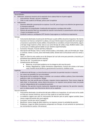 P á g i n a | 155
Manual de Obstetricia y Ginecología. Dr. Jorge A Carvajal y Dra Ma Isabel Barriga. Decimotercera Edición. 2022.
Resumen
Generalidades:
• Definición: asistencia mecánica de la expulsión de la cabeza fetal en el parto vaginal.
o Instrumentos: fórceps, vacuum y espátulas
o Chile: lo más usado es el fórceps, pocos usan la espátula
• Indicaciones:
o Expulsivo detenido: presentación en espinas +3 en OP, pero el pujo no es efectivo (en general por
la anestesia epidural)
o Estado fetal no tranquilizador: bradicardia del expulsivo o prolapso del cordón
o Distocia de posición fetal con necesidad de rotación instrumental: la presentación está en espinas
+3 pero la variedad no es OP
o Condición materna: cardiópatas (HTP donde el pujo agrava su insuficiencia respiratoria)
Fórceps
o Instrumento destinado a la extracción del feto por su polo cefálico durante el expulsivo. No intenta
traccionar con fuerza o comprimir la cabeza, sino que intenta separar las paredes del canal vaginal
y traccionar suavemente el polo cefálico. Actualmente se considera un buen instrumento, seguro
y de bajo riesgo materno y fetal. Solo se usa como fórceps de salida o bajo, NUNCA medio o alto
y nunca por un médico general (debe ser por obstetra experimentado)
o Funciones: Prensión, Tracción del feto y Rotación
o Descripción del fórceps: tiene 2 ramas entrecruzadas y articuladas, cada una formada por: Hojas
o cucharas: tienen 2 curvas, Zona intermedia (tallo): donde está la articulación entre las ramas y
Mango
o Tipos: en Chile los más usados son el de Simpson (el cual solo sirve para prensión y tracción) y el
de Kielland (que además permite rotación)
o Técnica de uso: “circonducción en espiral”
o Complicaciones del fórceps:
• Maternas: el principal problema son los desgarros del canal de parto
• Fetales: Magulladuras, Céfalo hematoma subperióstico, Fractura de cráneo o de hueso
nasal, Parálisis facial periférica, generalmente transitoria, Estallido ocular
Espátulas
o A diferencia del fórceps, su única función es la prensión (no permite tracción ni rotación)
o Sus ramas van paralelas (no son articuladas)
o Descripción de las espátulas: Hojas o cucharas: con curvatura cefálica y pélvica, Zona intermedia:
pedículo o tallo, sin articulación, Mango
o Beneficios: Uso más sencillo que el fórceps y requiere menos experiencia, Tiene menos riesgo de
daño fetal: no fenestrada, menos efecto de prensa y no requiere toma parieto-malar (se puede
insertar independiente de la variedad de posición)
o Problemas: No permite tracción (extracción depende del pujo materno), No permite rotación,
pero la cabeza puede rotar libremente dentro de las espátulas
Vacuum obstétrico
o Instrumento destinado a la extracción del polo cefálico en el expulsivo, el cual nunca se ha usado
en Chile por razones históricas, pero es el más usado en el resto del mundo
o La evidencia sugiere que sería el instrumento de elección para el parto vaginal asistido (tiene
menos riesgo de lesiones del canal vaginal)
o Funciones: succión por vacío (“sopapo”)
o Beneficios: menos riesgo de daño materno y no requiere conocer la variedad de posición
o Problemas: riesgo de céfalo-hematoma comparado con fórceps, el cual aumenta en prematuros
(se contraindica en partos <34 semanas)
 