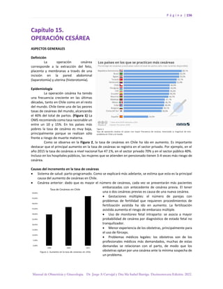 P á g i n a | 156
Manual de Obstetricia y Ginecología. Dr. Jorge A Carvajal y Dra Ma Isabel Barriga. Decimotercera Edición. 2022.
Capítulo 15.
OPERACIÓN CESÁREA
ASPECTOS GENERALES
Definición
La operación cesárea
corresponde a la extracción del feto,
placenta y membranas a través de una
incisión en la pared abdominal
(laparotomía) y uterina (histerotomía).
Epidemiología
La operación cesárea ha tenido
una frecuencia creciente en las últimas
décadas, tanto en Chile como en el resto
del mundo. Chile tiene una de las peores
tasas de cesáreas del mundo, alcanzando
el 40% del total de partos. (Figura 1) La
OMS recomienda como tasa razonable un
entre un 10 y 15%. En los países más
pobres la tasa de cesárea es muy baja,
principalmente porque se realizan sólo
frente a riesgo de muerte materna.
Como se observa en la Figura 2, la tasa de cesáreas en Chile ha ido en aumento. Es importante
destacar que el principal aumento en la tasa de cesáreas se registra en el sector privado. Por ejemplo, en el
año 2015 la tasa de cesáreas a nivel nacional fue 47.1%, en el sector privado 70% y en el sector público 40%.
Incluso en los hospitales públicos, las mujeres que se atienden en pensionado tienen 3-4 veces más riesgo de
cesárea.
Causas del incremento en la tasa de cesáreas
• Sistema de salud: parto programado. Como se explicará más adelante, se estima que esta es la principal
causa del aumento de cesáreas en Chile.
• Cesárea anterior: dado que es mayor el número de cesáreas, cada vez se presentarán más pacientes
embarazadas con antecedente de cesárea previa. El tener
una o dos cesáreas previas es causa de una nueva cesárea.
• Gestaciones múltiples: el número de parejas con
problemas de fertilidad que requieren procedimientos de
fertilización asistida ha ido en aumento. La fertilización
asistida aumenta el riesgo de embarazo múltiple.
• Uso de monitoreo fetal intraparto: se asocia a mayor
probabilidad de cesárea por diagnóstico de estado fetal no
tranquilizador.
• Menor experiencia de los obstetras, principalmente para
el uso de fórceps.
• Problemas médicos legales: los obstetras son de los
profesionales médicos más demandados, muchas de estas
demandas se relacionan con el parto, de modo que los
obstetras optan por una cesárea ante la mínima sospecha de
un problema.
 