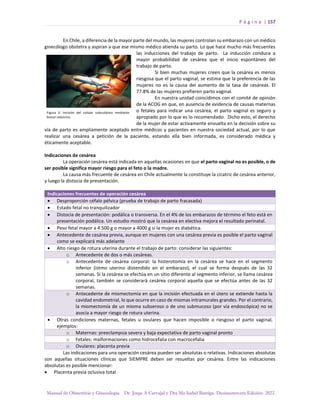 P á g i n a | 157
Manual de Obstetricia y Ginecología. Dr. Jorge A Carvajal y Dra Ma Isabel Barriga. Decimotercera Edición. 2022.
En Chile, a diferencia de la mayor parte del mundo, las mujeres controlan su embarazo con un médico
ginecólogo obstetra y aspiran a que ese mismo médico atienda su parto. Lo que hace mucho más frecuentes
las inducciones del trabajo de parto. La inducción conduce a
mayor probabilidad de cesárea que el inicio espontáneo del
trabajo de parto.
Si bien muchas mujeres creen que la cesárea es menos
riesgosa que el parto vaginal, se estima que la preferencia de las
mujeres no es la causa del aumento de la tasa de cesáreas. El
77.8% de las mujeres prefieren parto vaginal.
En nuestra unidad coincidimos con el comité de opinión
de la ACOG en que, en ausencia de evidencia de causas maternas
o fetales para indicar una cesárea, el parto vaginal es seguro y
apropiado por lo que es lo recomendado. Dicho esto, el derecho
de la mujer de estar activamente envuelta en la decisión sobre su
vía de parto es ampliamente aceptado entre médicos y pacientes en nuestra sociedad actual, por lo que
realizar una cesárea a petición de la paciente, estando ella bien informada, es considerado médica y
éticamente aceptable.
Indicaciones de cesárea
La operación cesárea está indicada en aquellas ocasiones en que el parto vaginal no es posible, o de
ser posible significa mayor riesgo para el feto o la madre.
La causa más frecuente de cesárea en Chile actualmente la constituye la cicatriz de cesárea anterior,
y luego la distocia de presentación.
Indicaciones frecuentes de operación cesárea
• Desproporción céfalo pélvica (prueba de trabajo de parto fracasada)
• Estado fetal no tranquilizador
• Distocia de presentación: podálica o transversa. En el 4% de los embarazos de término el feto está en
presentación podálica. Un estudio mostró que la cesárea en electiva mejora el resultado perinatal.
• Peso fetal mayor a 4.500 g o mayor a 4000 g si la mujer es diabética.
• Antecedente de cesárea previa, aunque en mujeres con una cesárea previa es posible el parto vaginal
como se explicará más adelante
• Alto riesgo de rotura uterina durante el trabajo de parto: considerar las siguientes:
o Antecedente de dos o más cesáreas.
o Antecedente de cesárea corporal: la histerotomía en la cesárea se hace en el segmento
inferior (istmo uterino distendido en el embarazo), el cual se forma después de las 32
semanas. Si la cesárea se efectúa en un sitio diferente al segmento inferior, se llama cesárea
corporal, también se considerará cesárea corporal aquella que se efectúa antes de las 32
semanas.
o Antecedente de miomectomía en que la incisión efectuada en el útero se extiende hasta la
cavidad endometrial, lo que ocurre en caso de miomas intramurales grandes. Por el contrario,
la miomectomía de un mioma subseroso o de uno submucoso (por vía endoscópica) no se
asocia a mayor riesgo de rotura uterina.
• Otras condiciones maternas, fetales u ovulares que hacen imposible o riesgoso el parto vaginal,
ejemplos:
o Maternas: preeclampsia severa y baja expectativa de parto vaginal pronto
o Fetales: malformaciones como hidrocefalia con macrocefalia
o Ovulares: placenta previa
Las indicaciones para una operación cesárea pueden ser absolutas o relativas. Indicaciones absolutas
son aquellas situaciones clínicas que SIEMPRE deben ser resueltas por cesárea. Entre las indicaciones
absolutas es posible mencionar:
• Placenta previa oclusiva total
 