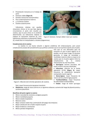 P á g i n a | 158
Manual de Obstetricia y Ginecología. Dr. Jorge A Carvajal y Dra Ma Isabel Barriga. Decimotercera Edición. 2022.
• Presentación transversa en el trabajo de
parto
• Siameses viables (Figura 4)
• Gemelar monocorial monoamniótico
• Paro cardiorespiratorio materno
• > 3 cicatrices cesárea
• Cesárea corporal previa
Indicaciones relativas son aquellas
situaciones clínicas en las que bajo algunas
circunstancias el parto será resuelto por
cesárea, aquí el juicio clínico es la condición
determinante. Las indicaciones relativas se
originan en situaciones maternas (Ej. crisis
hipertensiva refractaria a tratamiento), fetales
(Ej. estado fetal no tranquilizador) u ovulares (oligoamnios).
Complicaciones de la cesárea
La cesárea es una buena solución a algunos problemas del embarazo/parto, pero posee
complicaciones propias del procedimiento que justifican comentar que no es la primera opción para el parto,
sino que es una alternativa para las
ocasiones en que el parto vaginal no es
posible o es de mayor riesgo. En términos
generales, el riesgo de mortalidad y
morbilidad, materno y fetal, es mayor en la
cesárea que en el parto vaginal. Entre las
complicaciones de la cesárea
mencionamos las más frecuentes:
• Quirúrgicas: lesiones vasculares, del
tracto urinario o de asas intestinales.
• Infecciosas: infección de la herida
operatoria (3-5%) (Figura 5), mayor
frecuencia de endometritis puerperal
(comparado al parto vaginal)
• Hemorrágicas: mayor frecuencia de
inercia uterina y hemorragia posparto
• Tromboembólicas: mayor frecuencia
de enfermedad tromboembólica
• Fetales: riesgo de lesión quirúrgica
fetal, mayor frecuencia de taquipnea transitoria
• Obstétricas: riesgo de rotura uterina en un siguiente embarazo, aumento del riesgo de placenta previa y
acretismo placentario
Beneficios del parto vaginal vs cesárea
• Menor necesidad de anestesia y analgesia posparto
• Menor morbilidad posparto
• Menor estadía hospitalaria
• Menores costos
• Mejor contacto madre-hijo y estimulación del apego más temprana
• Mayor satisfacción de la madre respecto al parto
• Mayor tendencia a amamantar
• Menor período intergenésico
 
