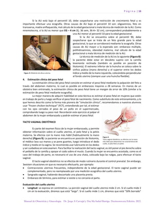 P á g i n a | 16
Manual de Obstetricia y Ginecología. Dr. Jorge A Carvajal y Dra Ma Isabel Barriga. Decimotercera Edición. 2022.
Si la AU está bajo el percentil 10, debe sospecharse una restricción de crecimiento fetal y es
importante efectuar una ecografía. Otras causas de AU bajo el percentil 10 son: oligoamnios, feto en
transversa, madre enflaquecida, mal cálculo de la edad gestacional o mala técnica de medición de la AU. Como
mnemotecnia, si la AU es menor que EG – 4 cm (Ej. 36 sem, 36-4= 32 cm), corresponderá probablemente a
una AU menor al percentil 10 para la edad gestacional.
Si la AU se encuentra sobre el percentil 90, debe
sospecharse que se trata de un feto grande para la edad
gestacional, lo que se corroborará mediante la ecografía. Otras
causas de AU mayor a la esperada son: embarazo múltiple,
polihidroamnios, obesidad materna, mal cálculo de la edad
gestacional o mala técnica de medición de la AU.
La técnica de medición de la AU es la siguiente (Figura 8):
la paciente debe estar en decúbito supino con la camilla
levemente reclinada (también es posible en posición de
litotomía). El extremo inferior de la huincha se coloca sobre la
sínfisis púbica (mano derecha) y el superior entre los dedos
índice y medio de la mano izquierda, colocándola perpendicular
al fondo uterino (siempre usar una huincha flexible).
4. Estimación clínica del peso fetal
La estimación clínica del peso fetal consiste en estimar el peso fetal mediante la palpación del feto a
través del abdomen materno, lo cual es posible en embarazos mayores a 28 semanas. En manos de un
obstetra bien entrenado, la estimación clínica de peso fetal tiene un margen de error de 10% (similar a la
estimación de peso fetal mediante ecografía).
La mejor manera de adquirir habilidad en esta técnica es estimar el peso fetal en mujeres que estén
en trabajo de parto y luego verificar el peso fetal de nacimiento. Como substituto de este entrenamiento, y lo
que hemos descrito como la forma más pionera de “simulación clínica”, recomendamos a nuestros alumnos
usar “frozen chicken technique” (FCT), entendiendo por tal, el estimar
con los ojos cerrados el peso de un pollo en el supermercado,
comprobando luego su peso real. Recordarán este ejercicio al palpar el
abdomen de la mujer embarazada y podrán estimar el peso fetal.
TACTO VAGINAL OBSTÉTRICO
Es parte del examen físico de la mujer embarazada, y permite
obtener información sobre el cuello uterino, el polo fetal y la pelvis
materna. Se efectúa con la mano más hábil (habitualmente la mano
derecha) (Figura 9). La paciente se encuentra en posición de litotomía,
el médico lava sus manos y se pone guantes, luego introduce el dedo
índice y medio en la vagina. Se recomienda usar lubricante en los dedos
y ser cuidadoso en este examen. Para facilitar la realización del tacto vaginal, es útil poner el pie derecho sobre
el peldaño de la camilla y apoyar el codo sobre el muslo. Cuando la mujer se encuentra acostada, como es el
caso del trabajo de parto, es necesario el uso de una chata, colocada bajo las nalgas, para efectuar el tacto
vaginal.
El tacto vaginal obstétrico no se efectúa de modo rutinario durante el control prenatal. Sin embargo,
3existen situaciones en que es necesario efectuarlo, por ejemplo:
• Contracciones uterinas frecuentes, independiente de la edad gestacional. El tacto vaginal puede ser
complementado, pero no reemplazado por una medición ecográfica del cuello uterino.
• Sangrado vaginal, habiendo descartado una placenta previa.
• Embarazo de término, para estimar si existe o no cercanía al parto.
Evaluación del cuello uterino
• Longitud: se expresa en centímetros. La porción vaginal del cuello uterino mide 2 cm. Si el cuello mide 2
cm en la evaluación, diremos que está “largo”. Si el cuello mide 1 cm, diremos que está “50% borrado”
 