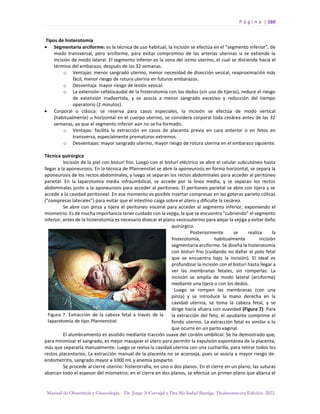 P á g i n a | 160
Manual de Obstetricia y Ginecología. Dr. Jorge A Carvajal y Dra Ma Isabel Barriga. Decimotercera Edición. 2022.
Tipos de histerotomía
• Segmentaria arciforme: es la técnica de uso habitual, la incisión se efectúa en el “segmento inferior”, de
modo transversal, pero arciforme, para evitar compromiso de las arterias uterinas si se extiende la
incisión de modo lateral. El segmento inferior es la zona del istmo uterino, el cual se distiende hacia el
término del embarazo, después de las 32 semanas.
o Ventajas: menor sangrado uterino, menor necesidad de disección vesical, reaproximación más
fácil, menor riesgo de rotura uterina en futuros embarazos.
o Desventaja: mayor riesgo de lesión vesical.
o La extensión cefalocaudal de la histerotomía con los dedos (sin uso de tijeras), reduce el riesgo
de extensión inadvertida, y se asocia a menor sangrado excesivo y reducción del tiempo
operatorio (2 minutos).
• Corporal o clásica: se reserva para casos especiales, la incisión se efectúa de modo vertical
(habitualmente) u horizontal en el cuerpo uterino, se considera corporal toda cesárea antes de las 32
semanas, ya que el segmento inferior aún no se ha formado.
o Ventajas: facilita la extracción en casos de placenta previa en cara anterior o en fetos en
transversa, especialmente prematuros extremos.
o Desventajas: mayor sangrado uterino, mayor riesgo de rotura uterina en el embarazo siguiente.
Técnica quirúrgica
Incisión de la piel con bisturí frio. Luego con el bisturí eléctrico se abre el celular subcutáneo hasta
llegar a la aponeurosis. En la técnica de Pfannenstiel se abre la aponeurosis en forma horizontal, se separa la
aponeurosis de los rectos abdominales, y luego se separan los rectos abdominales para acceder al peritoneo
parietal. En la laparotomía media infraumbilical, se accede por la línea media, y se separan los rectos
abdominales junto a la aponeurosis para acceder al peritoneo. El peritoneo parietal se abre con tijera y se
accede a la cavidad peritoneal. En ese momento es posible insertar compresas en las goteras parieto cólicas
(“compresas laterales”) para evitar que el intestino caiga sobre el útero y dificulte la cesárea.
Se abre con pinza y tijera el peritoneo visceral para acceder al segmento inferior, exponiendo el
miometrio. Es de mucha importancia tener cuidado con la vejiga, la que se encuentra “cubriendo” el segmento
inferior, antes de la histerotomía es necesario disecar el plano vesicouterino para alejar la vejiga y evitar daño
quirúrgico.
Posteriormente se realiza la
histerotomía, habitualmente incisión
segmentaria arciforme. Se diseña la histerotomía
con bisturí frio (cuidando no dañar el polo fetal
que se encuentra bajo la incisión). El ideal es
profundizar la incisión con el bisturí hasta llegar a
ver las membranas fetales, sin romperlas. La
incisión se amplía de modo lateral (arciforme)
mediante una tijera o con los dedos.
Luego se rompen las membranas (con una
pinza) y se introduce la mano derecha en la
cavidad uterina, se toma la cabeza fetal, y se
dirige hacia afuera con suavidad (Figura 7). Para
la extracción del feto, el ayudante comprime el
fondo uterino. La extracción fetal es similar a lo
que ocurre en un parto vaginal.
El alumbramiento es asistido mediante tracción suave del cordón umbilical. Se ha demostrado que,
para minimizar el sangrado, es mejor masajear el útero para permitir la expulsión espontánea de la placenta,
más que separarla manualmente. Luego se revisa la cavidad uterina con una cucharilla, para retirar todos los
restos placentarios. La extracción manual de la placenta no se aconseja, pues se asocia a mayor riesgo de:
endometritis, sangrado mayor a 1000 mL y anemia posparto.
Se procede al cierre uterino: histerorrafia, en uno o dos planos. En el cierre en un plano, las suturas
abarcan todo el espesor del miometrio; en el cierre en dos planos, se efectúa un primer plano que abarca el
 