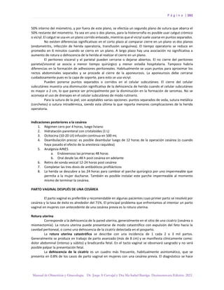 P á g i n a | 161
Manual de Obstetricia y Ginecología. Dr. Jorge A Carvajal y Dra Ma Isabel Barriga. Decimotercera Edición. 2022.
50% interno del miometrio, y por fuera de este plano, se efectúa un segundo plano de sutura que abarca el
50% restante del miometrio. Ya sea en uno o dos planos, para la histerorrafia es posible usar catgut crómico
o vicryl. El catgut se usa en un plano corrido enlazado, mientras que el vicryl suele usarse en puntos separados.
No existen diferencias significativas en el corto plazo al comparar cierre en un plano vs dos planos
(endometritis, infección de herida operatoria, transfusión sanguínea). El tiempo operatorio se reduce en
promedio en 6 minutos cuando se cierra en un plano. A largo plazo hay una asociación no significativa a
aumento de rotura o dehiscencia de la herida al realizar el cierre en un plano.
El peritoneo visceral y el parietal pueden cerrarse o dejarse abiertos. El no cierre del peritoneo
parietal/visceral se asocia a menor tiempo quirúrgico y menor estadía hospitalaria. Tampoco habría
diferencias en la formación de adhesiones peritoneales. Habitualmente se usan puntos para aproximar los
rectos abdominales separados y se procede al cierre de la aponeurosis. La aponeurosis debe cerrarse
cuidadosamente pues es la capa de soporte, para esto se usa vicryl.
Pueden ponerse puntos separados o corridos en el celular subcutáneo. El cierre del celular
subcutáneo muestra una disminución significativa de la dehiscencia de herida cuando el celular subcutáneo
es mayor a 2 cm, lo que parece ser principalmente por la disminución en la formación de seromas. No se
aconseja el uso de drenajes en el celular subcutáneo de modo rutinario.
Para la sutura de la piel, son aceptables varias opciones: puntos separados de seda, sutura metálica
(corchetes) o sutura intradérmica, siendo esta última la que reporta menores complicaciones de la herida
operatoria.
Indicaciones posteriores a la cesárea
1. Régimen cero por 4 horas, luego liviano
2. Hidratación parenteral con cristaloides (1 L)
3. Ocitocina (10-20 UI) infusión continua en 500 mL
4. Deambulación precoz: es posible deambular luego de 12 horas de la operación cesárea (o cuando
haya pasado el efecto de la anestesia raquídea)
5. Analgesia AINES
a. Endovenoso las primeras 48 horas
b. Oral desde las 48 h post cesárea en adelante
6. Retiro de sonda vesical 12-24 horas post cesárea
7. Completar las tres dosis de antibióticos profilácticos
8. La herida se descubre a las 24 horas para cambiar el parche quirúrgico por uno impermeable que
permita a la mujer ducharse. También es posible instalar este parche impermeable al momento
mismo de terminar la cesárea.
PARTO VAGINAL DESPUÉS DE UNA CESÁREA
El parto vaginal es preferible y recomendable en algunas pacientes cuyo primer parto se resolvió por
cesárea y la tasa de éxito es alrededor del 71%. El principal problema que enfrentamos al intentar un parto
vaginal en mujeres con antecedente de una cesárea previa es la rotura uterina.
Rotura uterina
Corresponde a la dehiscencia de la pared uterina, generalmente en el sitio de una cicatriz (cesárea o
miomectomía). La rotura uterina puede presentarse de modo catastrófico con expulsión del feto hacia la
cavidad peritoneal, o como una dehiscencia de la cicatriz detectada en el posparto.
La rotura uterina catastrófica se describe con una incidencia de 1 cada 2 o 3 mil partos.
Generalmente se produce en trabajo de parto avanzado (más de 8 cm) y se manifiesta clínicamente como:
dolor abdominal (intenso y súbito) y bradicardia fetal. En el tacto vaginal se observará sangrado y no será
posible palpar la presentación fetal.
La dehiscencia de la cicatriz es un cuadro más frecuente, habitualmente asintomático, que se
presenta en 0.8% de los casos de parto vaginal en mujeres con una cesárea previa. El diagnóstico se hace
 