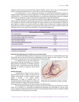 P á g i n a | 162
Manual de Obstetricia y Ginecología. Dr. Jorge A Carvajal y Dra Ma Isabel Barriga. Decimotercera Edición. 2022.
mediante revisión manual de la histerorrafia luego de atender el parto. Hoy en día no se recomienda la
revisión rutinaria de la histerorrafia, y se reserva solo en casos de hemorragia posparto.
Si la dehiscencia es < 4 cm, cubierta por peritoneo, sin compromiso hemodinámico materno y
sangrado vaginal moderado, el manejo es expectante, con indicación de retractores uterinos y antibióticos. Si
la dehiscencia es > 4 cm, abierta a cavidad abdominal, con compromiso hemodinámico materno y sangrado
vaginal más que moderado, se indica una laparotomía exploradora y reparación del defecto.
El riesgo de rotura uterina en mujeres que intenten un parto vaginal, teniendo el antecedente de una
cesárea, debe ser advertido a la paciente para que esta tome una decisión informada. En términos generales,
si se respetan los criterios de selección indicados más abajo, creemos que es recomendable un intento de
parto vaginal en mujeres con un parto anterior por cesárea. Como se observa en la siguiente tabla, hay
situaciones que aumentan el riesgo de rotura uterina (ej. doble cesárea previa, cicatriz corporal, inducción del
trabajo de parto) y en las cuales es recomendable una nueva cesárea programada.
Riesgo de Rotura Uterina durante el trabajo de parto
Inicio espontáneo del trabajo de parto
Sin cesárea previa muy raro, uno cada 10 mil o 20 mil partos
Con una cesárea previa segmentaria arciforme 0.7 %
Con una cesárea y luego uno o más partos 0.5 %
Con dos cesáreas previas 1.36 %
Con una cesárea corporal 2 %
Con una cesárea segmentaria vertical 1.7 %
Aceleración ocitócica 1.1 %
Inducción del trabajo de parto
Inducción mecánica con balón 0.8%
Inducción con misoprostol 2.45 %
Inducción del trabajo de parto en mujeres con una cesárea previa
La inducción del trabajo de parto en mujeres con una cesárea previa no es recomendable, pues se ha
demostrado que la inducción disminuye la probabilidad de parto vaginal en estas mujeres en un 50%
comparado con aquellas que inician espontáneamente el trabajo de parto.
En aquellos casos en que sea necesaria la
inducción (por ejemplo, alcanzadas las 41 semanas),
debe preferirse la inducción con métodos mecánicos
(balón de Cook o sonda Foley), pues este método de
inducción no aumenta el riesgo de rotura uterina
(Figura 8).
Decisión informada
Considerando el riesgo de rotura uterina y
dehiscencia de la cicatriz, la mujer, en conjunto con el
obstetra, debe decidir si prefiere intentar un parto
vaginal o acceder a una cesárea electiva.
Médicamente el riesgo se considera bajo y se
recomienda intentar el parto vaginal si se cumplen los
criterios indicados más abajo. Si la paciente considera
este riesgo excesivo, se planificará una cesárea electiva a las 39+0 semanas.
En caso de intentar el parto vaginal, se requiere uso de CTG y monitoreo de actividad uterina, se debe
contar con un obstetra y un anestesista inmediatamente disponibles que intervengan en caso de rotura
uterina y equipo avanzado de reanimación neonatal. El centro hospitalario debe contar con unidad de cuidado
intensivo (materna y neonatal) y banco de sangre.
 