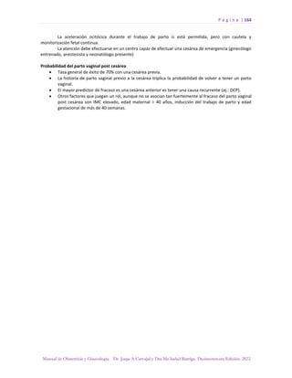 P á g i n a | 164
Manual de Obstetricia y Ginecología. Dr. Jorge A Carvajal y Dra Ma Isabel Barriga. Decimotercera Edición. 2022.
La aceleración ocitócica durante el trabajo de parto si está permitida, pero con cautela y
monitorización fetal continua.
La atención debe efectuarse en un centro capaz de efectuar una cesárea de emergencia (ginecólogo
entrenado, anestesista y neonatólogo presente)
Probabilidad del parto vaginal post cesárea
• Tasa general de éxito de 70% con una cesárea previa.
• La historia de parto vaginal previo a la cesárea triplica la probabilidad de volver a tener un parto
vaginal.
• El mayor predictor de fracaso es una cesárea anterior es tener una causa recurrente (ej.: DCP).
• Otros factores que juegan un rol, aunque no se asocian tan fuertemente al fracaso del parto vaginal
post cesárea son IMC elevado, edad maternal > 40 años, inducción del trabajo de parto y edad
gestacional de más de 40 semanas.
 