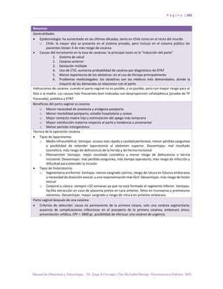P á g i n a | 165
Manual de Obstetricia y Ginecología. Dr. Jorge A Carvajal y Dra Ma Isabel Barriga. Decimotercera Edición. 2022.
Resumen
Generalidades
• Epidemiología: ha aumentado en las últimas décadas, tanto en Chile como en el resto del mundo
o Chile: la mayor alza se presenta en el sistema privado, pero Incluso en el sistema público las
pacientes tienen 3-4x más riesgo de cesárea
• Causas del incremento en la tasa de cesáreas: la principal razón es la “inducción del parto”
1. Sistema de salud
2. Cesárea anterior
3. Gestación múltiple
4. Uso de CTG: aumenta probabilidad de cesárea por diagnóstico de EFNT
5. Menor experiencia de los obstetras: en el uso de fórceps principalmente
6. Problemas medicolegales: los obstetras son los médicos más demandados, donde la
mayoría de las demandas se relacionan con el parto
Indicaciones de cesárea: cuando el parto vaginal no es posible, o es posible, pero con mayor riesgo para el
feto o la madre. Las causas más frecuentes bien indicadas son desproporción cefalopélvica (prueba de TP
fracasada), podálica y EFNT
Beneficios del parto vaginal vs cesárea
o Menor necesidad de anestesia y analgesia postparto
o Menor morbilidad postparto, estadía hospitalaria y costos
o Mejor contacto madre-hijo y estimulación del apego más temprana
o Mayor satisfacción materna respecto al parto y tendencia a amamantar
o Menor período intergenésico
Técnica de la operación cesárea
• Tipos de laparotomía:
o Media infraumbilical: Ventajas: acceso más rápido a cavidad peritoneal, menor pérdida sanguínea
y posibilidad de extender laparotomía al abdomen superior. Desventajas: mal resultado
cosmético, más riesgo de dehiscencia de la herida y de hernia incisional
o Pfannenstiel: Ventajas: mejor resultado cosmético y menor riesgo de dehiscencia o hernia
incisional. Desventajas: más pérdida sanguínea, más tiempo operatorio, más riesgo de infección y
dificultad para extender la incisión
• Tipos de histerotomía:
o Segmentaria arciforme: Ventajas: menos sangrado uterino, riesgo de rotura en futuros embarazos
y necesidad de disección vesical, y una reaproximación más fácil. Desventajas: más riesgo de lesión
vesical
o Corporal o clásica: siempre <32 semanas ya que no está formado el segmento inferior. Ventajas:
facilita extracción en caso de placenta previa en cara anterior, fetos en transversa y prematuros
extremos. Desventajas: mayor sangrado y riesgo de rotura en próximo embarazo
Parto vaginal después de una cesárea:
• Criterios de selección: causa no permanente de la primera cesara, solo una cesárea segmentaria,
ausencia de complicaciones infecciosas en el puerperio de la primera cesárea, embarazo único,
presentación cefálica, EPF < 3800 gr, posibilidad de efectuar una cesárea de urgencia
 