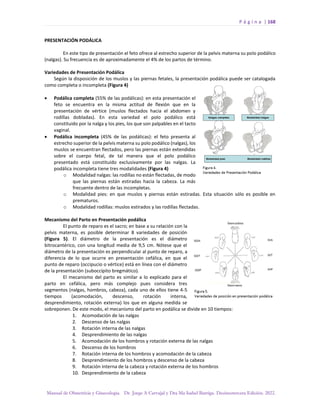 P á g i n a | 168
Manual de Obstetricia y Ginecología. Dr. Jorge A Carvajal y Dra Ma Isabel Barriga. Decimotercera Edición. 2022.
PRESENTACIÓN PODÁLICA
En este tipo de presentación el feto ofrece al estrecho superior de la pelvis materna su polo podálico
(nalgas). Su frecuencia es de aproximadamente el 4% de los partos de término.
Variedades de Presentación Podálica
Según la disposición de los muslos y las piernas fetales, la presentación podálica puede ser catalogada
como completa o incompleta (Figura 4)
• Podálica completa (55% de las podálicas): en esta presentación el
feto se encuentra en la misma actitud de flexión que en la
presentación de vértice (muslos flectados hacia el abdomen y
rodillas dobladas). En esta variedad el polo podálico está
constituido por la nalga y los pies, los que son palpables en el tacto
vaginal.
• Podálica incompleta (45% de las podálicas): el feto presenta al
estrecho superior de la pelvis materna su polo podálico (nalgas), los
muslos se encuentran flectados, pero las piernas están extendidas
sobre el cuerpo fetal, de tal manera que el polo podálico
presentado está constituido exclusivamente por las nalgas. La
podálica incompleta tiene tres modalidades (Figura 4)
o Modalidad nalgas: las rodillas no están flectadas, de modo
que las piernas están estiradas hacia la cabeza. La más
frecuente dentro de las incompletas.
o Modalidad pies: en que muslos y piernas están estiradas. Esta situación sólo es posible en
prematuros.
o Modalidad rodillas: muslos estirados y las rodillas flectadas.
Mecanismo del Parto en Presentación podálica
El punto de reparo es el sacro; en base a su relación con la
pelvis materna, es posible determinar 8 variedades de posición
(Figura 5). El diámetro de la presentación es el diámetro
bitrocantérico, con una longitud media de 9,5 cm. Nótese que el
diámetro de la presentación es perpendicular al punto de reparo, a
diferencia de lo que ocurre en presentación cefálica, en que el
punto de reparo (occipucio o vértice) está en línea con el diámetro
de la presentación (suboccípito bregmático).
El mecanismo del parto es similar a lo explicado para el
parto en cefálica, pero más complejo pues considera tres
segmentos (nalgas, hombros, cabeza), cada uno de ellos tiene 4-5
tiempos (acomodación, descenso, rotación interna,
desprendimiento, rotación externa) los que en alguna medida se
sobreponen. De este modo, el mecanismo del parto en podálica se divide en 10 tiempos:
1. Acomodación de las nalgas
2. Descenso de las nalgas
3. Rotación interna de las nalgas
4. Desprendimiento de las nalgas
5. Acomodación de los hombros y rotación externa de las nalgas
6. Descenso de los hombros
7. Rotación interna de los hombros y acomodación de la cabeza
8. Desprendimiento de los hombros y descenso de la cabeza
9. Rotación interna de la cabeza y rotación externa de los hombros
10. Desprendimiento de la cabeza
 
