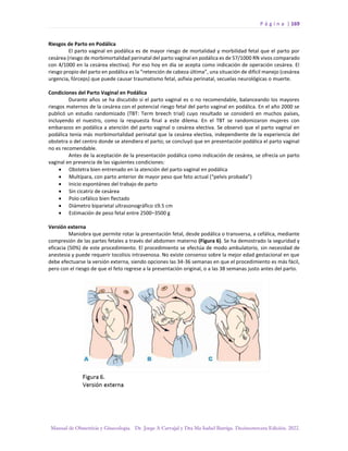 P á g i n a | 169
Manual de Obstetricia y Ginecología. Dr. Jorge A Carvajal y Dra Ma Isabel Barriga. Decimotercera Edición. 2022.
Riesgos de Parto en Podálica
El parto vaginal en podálica es de mayor riesgo de mortalidad y morbilidad fetal que el parto por
cesárea (riesgo de morbimortalidad perinatal del parto vaginal en podálica es de 57/1000 RN vivos comparado
con 4/1000 en la cesárea electiva). Por eso hoy en día se acepta como indicación de operación cesárea. El
riesgo propio del parto en podálica es la “retención de cabeza última”, una situación de difícil manejo (cesárea
urgencia, fórceps) que puede causar traumatismo fetal, asfixia perinatal, secuelas neurológicas o muerte.
Condiciones del Parto Vaginal en Podálica
Durante años se ha discutido si el parto vaginal es o no recomendable, balanceando los mayores
riesgos maternos de la cesárea con el potencial riesgo fetal del parto vaginal en podálica. En el año 2000 se
publicó un estudio randomizado (TBT: Term breech trial) cuyo resultado se consideró en muchos países,
incluyendo el nuestro, como la respuesta final a este dilema. En el TBT se randomizaron mujeres con
embarazos en podálica a atención del parto vaginal o cesárea electiva. Se observó que el parto vaginal en
podálica tenía más morbimortalidad perinatal que la cesárea electiva, independiente de la experiencia del
obstetra o del centro donde se atendiera el parto; se concluyó que en presentación podálica el parto vaginal
no es recomendable.
Antes de la aceptación de la presentación podálica como indicación de cesárea, se ofrecía un parto
vaginal en presencia de las siguientes condiciones:
• Obstetra bien entrenado en la atención del parto vaginal en podálica
• Multípara, con parto anterior de mayor peso que feto actual (“pelvis probada”)
• Inicio espontáneo del trabajo de parto
• Sin cicatriz de cesárea
• Polo cefálico bien flectado
• Diámetro biparietal ultrasonográfico ≤9.5 cm
• Estimación de peso fetal entre 2500–3500 g
Versión externa
Maniobra que permite rotar la presentación fetal, desde podálica o transversa, a cefálica, mediante
compresión de las partes fetales a través del abdomen materno (Figura 6). Se ha demostrado la seguridad y
eficacia (50%) de este procedimiento. El procedimiento se efectúa de modo ambulatorio, sin necesidad de
anestesia y puede requerir tocolisis intravenosa. No existe consenso sobre la mejor edad gestacional en que
debe efectuarse la versión externa, siendo opciones las 34-36 semanas en que el procedimiento es más fácil,
pero con el riesgo de que el feto regrese a la presentación original, o a las 38 semanas justo antes del parto.
 