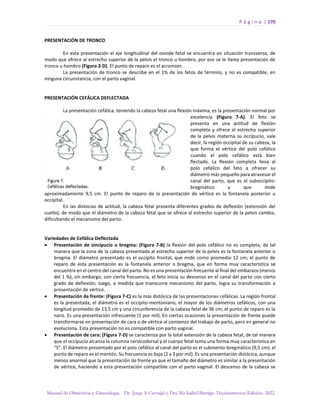 P á g i n a | 170
Manual de Obstetricia y Ginecología. Dr. Jorge A Carvajal y Dra Ma Isabel Barriga. Decimotercera Edición. 2022.
PRESENTACIÓN DE TRONCO
En esta presentación el eje longitudinal del ovoide fetal se encuentra en situación transversa, de
modo que ofrece al estrecho superior de la pelvis el tronco u hombro, por eso se le llama presentación de
tronco u hombro (Figura 2-D). El punto de reparo es el acromion.
La presentación de tronco se describe en el 1% de los fetos de término, y no es compatible, en
ninguna circunstancia, con el parto vaginal.
PRESENTACIÓN CEFÁLICA DEFLECTADA
La presentación cefálica, teniendo la cabeza fetal una flexión máxima, es la presentación normal por
excelencia (Figura 7-A). El feto se
presenta en una actitud de flexión
completa y ofrece al estrecho superior
de la pelvis materna su occipucio, vale
decir, la región occipital de su cabeza, la
que forma el vértice del polo cefálico
cuando el polo cefálico está bien
flectado. La flexión completa lleva al
polo cefálico del feto a ofrecer su
diámetro más pequeño para atravesar el
canal del parto, que es el suboccípito-
bregmático y que mide
aproximadamente 9,5 cm. El punto de reparo de la presentación de vértice es la fontanela posterior u
occipital.
En las distocias de actitud, la cabeza fetal presenta diferentes grados de deflexión (extensión del
cuello), de modo que el diámetro de la cabeza fetal que se ofrece al estrecho superior de la pelvis cambia,
dificultando el mecanismo del parto.
Variedades de Cefálica Deflectada
• Presentación de sincipucio o bregma: (Figura 7-B) la flexión del polo cefálico no es completa, de tal
manera que la zona de la cabeza presentada al estrecho superior de la pelvis es la fontanela anterior o
bregma. El diámetro presentado es el occípito frontal, que mide como promedio 12 cm; el punto de
reparo de esta presentación es la fontanela anterior o bregma, que en forma muy característica se
encuentra en el centro del canal del parto. No es una presentación frecuente al final del embarazo (menos
del 1 %), sin embargo, con cierta frecuencia, el feto inicia su descenso en el canal del parto con cierto
grado de deflexión; luego, a medida que transcurre mecanismo del parto, logra su transformación a
presentación de vértice.
• Presentación de frente: (Figura 7-C) es la más distócica de las presentaciones cefálicas. La región frontal
es la presentada, el diámetro es el occípito-mentoniano, el mayor de los diámetros cefálicos, con una
longitud promedio de 13,5 cm y una circunferencia de la cabeza fetal de 36 cm; el punto de reparo es la
nariz. Es una presentación infrecuente (1 por mil). En ciertas ocasiones la presentación de frente puede
transformarse en presentación de cara o de vértice al comienzo del trabajo de parto, pero en general no
evoluciona. Esta presentación no es compatible con parto vaginal.
• Presentación de cara: (Figura 7-D) se caracteriza por la total extensión de la cabeza fetal, de tal manera
que el occipucio alcanza la columna cervicodorsal y el cuerpo fetal toma una forma muy característica en
“S”. El diámetro presentado por el polo cefálico al canal del parto es el submento-bregmático (9,5 cm); el
punto de reparo es el mentón. Su frecuencia es baja (2 a 3 por mil). Es una presentación distócica, aunque
menos anormal que la presentación de frente ya que el tamaño del diámetro es similar a la presentación
de vértice, haciendo a esta presentación compatible con el parto vaginal. El descenso de la cabeza se
 