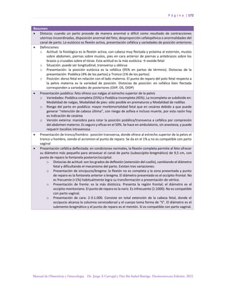 P á g i n a | 172
Manual de Obstetricia y Ginecología. Dr. Jorge A Carvajal y Dra Ma Isabel Barriga. Decimotercera Edición. 2022.
Resumen
• Distocia: cuando un parto procede de manera anormal o difícil como resultado de contracciones
uterinas incoordinadas, disposición anormal del feto, desproporción cefalopélvica o anormalidades del
canal de parto. Lo eutócico es flexión activa, presentación cefálica y variedades de posición anteriores
• Definiciones:
o Actitud: la fisiológica es la flexión activa, con cabeza muy flectada y próxima al esternón, muslos
sobre abdomen, piernas sobre muslos, pies en cara anterior de piernas y antebrazos sobre los
brazos y cruzados sobre el tórax. Esta actitud es la más eutócica → ovoide fetal
o Situación: puede ser longitudinal, transversa u oblicua
o Presentación: la posición eutócica es la cefálica (95% en partos de término). Distocias de la
presentación: Podálica (4% de los partos) y Tronco (1% de los partos)
o Posición: dorso fetal en relación con el lado materno. El punto de reparo del polo fetal respecto a
la pelvis materna es la variedad de posición. Distocias de posición: en cefálica bien flectada
corresponden a variedades de posteriores (OIIP, OS, OIDP)
• Presentación podálica: feto ofrece sus nalgas al estrecho superior de la pelvis
o Variedades: Podálica completa (55%) o Podálica incompleta (45%). La incompleta se subdivide en:
Modalidad de nalgas, Modalidad de pies: sólo posible en prematuros y Modalidad de rodillas
o Riesgo del parto en podálica: mayor morbimortalidad fetal que en cesárea debido a que puede
generar “retención de cabeza última”, con riesgo de asfixia e incluso muerte, por esta razón hoy
es indicación de cesárea
o Versión externa: maniobra para rotar la posición podálica/transversa a cefálica por compresión
del abdomen materno. Es seguro y eficaz en el 50%. Se hace en ambulatorio, sin anestesia, y puede
requerir tocolisis intravenosa
• Presentación de tronco/hombro: posición transversa, donde ofrece al estrecho superior de la pelvis el
tronco u hombro, siendo el acromion el punto de reparo. Se da en el 1% y no es compatible con parto
vaginal
• Presentación cefálica deflectada: en condiciones normales, la flexión completa permite al feto ofrecer
su diámetro más pequeño para atravesar el canal de parto (suboccípito-bregmático) de 9,5 cm, con
punto de reparo la fontanela posterior/occipital.
o Distocias de actitud: son los grados de deflexión (extensión del cuello), cambiando el diámetro
fetal y dificultando el mecanismo del parto. Existen tres variaciones:
o Presentación de sincipucio/bregma: la flexión no es completa y la zona presentada y punto
de reparo es la fontanela anterior o bregma. El diámetro presentado es el occípito-frontal. No
es frecuente (<1%) habitualmente logra su transformación a presentación de vértice.
o Presentación de frente: es la más distócica. Presenta la región frontal; el diámetro es el
occípito-mentoniano. El punto de reparo es la nariz. Es infrecuente (1:1000). No es compatible
con parto vaginal.
o Presentación de cara: 2-3:1.000. Consiste en total extensión de la cabeza fetal, donde el
occipucio alcanza la columna cervicodorsal y el cuerpo toma forma de “S”. El diámetro es el
submento-bregmático y el punto de reparo es el mentón. Sí es compatible con parto vaginal.
 