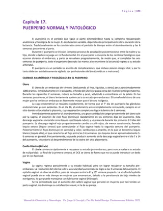P á g i n a | 173
Manual de Obstetricia y Ginecología. Dr. Jorge A Carvajal y Dra Ma Isabel Barriga. Decimotercera Edición. 2022.
Capítulo 17.
PUERPERIO NORMAL Y PATOLÓGICO
El puerperio es el período que sigue al parto extendiéndose hasta la completa recuperación
anatómica y fisiológica de la mujer. Es de duración variable, dependiendo principalmente de la duración de la
lactancia. Tradicionalmente se ha considerado como el período de tiempo entre el alumbramiento y las 6
semanas posteriores al parto.
Durante el puerperio se inicia el complejo proceso de adaptación psicoemocional entre la madre y su
hijo, donde la lactancia juega un rol fundamental. En el puerperio la mayoría de los cambios fisiológicos que
ocurren durante el embarazo, y parto se resuelven progresivamente, de modo que, al completar las seis
semanas de puerperio, todo el organismo (excepto las mamas si se mantiene la lactancia) regresa a su estado
antenatal.
El puerperio es un período no exento de complicaciones, que incluso poseen riesgo vital, y por lo
tanto debe ser cuidadosamente vigilado por profesionales del área (médicos o matronas).
CAMBIOS ANATÓMICOS Y FISIOLÓGICOS EN EL PUERPERIO
Útero
El útero de un embarazo de término (excluyendo al feto, líquidos, y otros) pesa aproximadamente
1000 gramos. Inmediatamente en el posparto, el fondo del útero se palpa cerca del nivel del ombligo materno.
Durante las siguientes 2 semanas, reduce su tamaño y peso, volviendo a encontrarse en la pelvis. En las
semanas posteriores, el útero lentamente vuelve casi a su estado pre-embarazo. El tamaño del útero de una
mujer que ha tenido un embarazo es levemente mayor que el de una nuligesta.
La capa endometrial se recupera rápidamente, de forma que al 7° día de puerperio las glándulas
endometriales ya son evidentes. En el día 16, el endometrio está completamente restaurado, excepto en el
sitio donde se localizaba la placenta, cuya reparación completa se logrará dentro de 6 semanas.
Inmediatamente posterior al alumbramiento, una gran cantidad de sangre proveniente del útero sale
por la vagina; el volumen de este flujo disminuye rápidamente en los primeros días del puerperio. Esta
descarga vaginal es conocida como loquio rojo (loquia rubra), y se presenta durante los primeros 2-3 días del
puerperio. La descarga vaginal roja progresivamente cambia a café-rojizo, de menor consistencia, llamada
loquio seroso (loquia serosa) que corresponde al flujo vaginal hasta la segunda semana del puerperio.
Posteriormente el flujo disminuye en cantidad y color, cambiando a amarillo, en lo que se denomina loquio
blanco (loquia alba), el que caracteriza el flujo entre las 3-6 semanas. Los loquios duran aproximadamente 5-
6 semanas en general. Frecuentemente, se puede producir aumento de la descarga vaginal entre el día 7 a 14
del puerperio, secundario al desprendimiento de la costra del sitio placentario.
Cuello Uterino (Cérvix)
El cérvix comienza rápidamente a recuperar su estado pre-embarazo, pero nunca vuelve a su estado
de nuliparidad. Al final de la primera semana, el OCE se cierra de forma que no se puede introducir un dedo
por él con facilidad.
Vagina
La vagina regresa parcialmente a su estado habitual, pero sin lograr recuperar su tamaño pre-
embarazo. La resolución del edema y de la vascularidad aumentada se logra a las 3 semanas del puerperio. El
epitelio vaginal se observa atrófico, pero se recupera entre la 6a
y 10a
semana posparto. La atrofia del epitelio
vaginal puede durar más tiempo en mujeres que amamantan, debido a la persistencia de bajo niveles de
estrógenos, lo que puede manejarse con lubricante vaginal (hidrogel).
Se ha demostrado que el aumento del calibre vaginal que persiste en mujeres que han tenido un
parto vaginal, no disminuye su satisfacción sexual, ni la de su pareja.
 