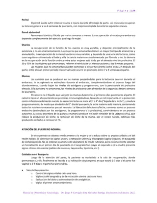 P á g i n a | 174
Manual de Obstetricia y Ginecología. Dr. Jorge A Carvajal y Dra Ma Isabel Barriga. Decimotercera Edición. 2022.
Periné
El periné puede sufrir intenso trauma e injuria durante el trabajo de parto. Los músculos recuperan
su tono en general a las 6 semanas de puerperio, con mejoría completa durante los siguientes meses.
Pared abdominal
Permanece blanda y flácida por varias semanas a meses. La recuperación al estado pre-embarazo
depende completamente del ejercicio que haga la mujer.
Ovarios
La recuperación de la función de los ovarios es muy variable, y depende principalmente de la
existencia o no de amamantamiento. Las mujeres que amamantan tienen un mayor tiempo de amenorrea y
anovulación; la recuperación de la menstruación es muy variable, y depende de una serie de factores, como
cuan seguido es alimentado el bebé y si la lactancia materna es suplementada por fórmula o no. La demora
en la recuperación de la función ovárica entre estas mujeres está dada por el elevado nivel de prolactina. El
50 a 75% de las mujeres que amamantan, refieren el reinicio de las menstruaciones a los 9 meses posparto.
Las mujeres que no amamantan pueden comenzar a ovular tan pronto como el día 27 después del
parto; entre ellas el primer periodo menstrual suele ocurrir en promedio entre 7 a 9 semanas posparto.
Mamas
Los cambios que se producen en las mamas preparándolas para la lactancia ocurren durante el
embarazo, la lactogénesis es estimulada durante el embarazo, complementándose el proceso luego del
alumbramiento, cuando bajan los niveles de estrógeno y progesterona, con la persistencia de prolactina
elevada. Si la puérpera no amamanta, los niveles de prolactina caen alrededor de la segunda a tercera semana
de puerperio.
El calostro es el líquido que sale por las mamas durante los 2 primeros días posteriores al parto. El
calostro tiene un alto contenido en proteínas e inmunoglobulinas, teniendo un rol importante en la protección
contra infecciones del recién nacido. La secreción láctea se inicia al 3° o 4° día (“bajada de la lecha”), y madura
progresivamente, de modo que alrededor del 7° día del puerperio, la leche materna está madura, conteniendo
todos los nutrientes necesarios para el neonato. La liberación del calostro/leche, comienza como un proceso
endocrino (estimulado por los estrógenos, la progesterona y la prolactina), convirtiéndose en un proceso
autocrino. La célula secretora de la glándula mamaria produce el Factor Inhibidor de la Lactancia (FIL), que
reduce la producción de leche; la remoción de leche de la mama, por el recién nacido, estimula más
producción de leche al remover el FIL.
ATENCIÓN DEL PUERPERIO NORMAL
En este periodo se observa médicamente a la mujer y se la educa sobre su propio cuidado y el del
recién nacido. Se controlan los signos vitales, la retracción uterina y el sangrado vaginal (loquios) en búsqueda
de complicaciones. No se ordenan exámenes de laboratorio de modo rutinario, pero es conveniente solicitar
un hematocrito en el primer día de postparto si el sangrado fue mayor al esperado o si la madre presenta
signos clínicos de anemia (palidez de mucosas, taquicardia, lipotimia, etc.).
Cuidados en el Puerperio
Luego de la atención del parto, la paciente es trasladada a la sala de recuperación, donde
permanecerá 2-4 h, finalmente es llevada a su habitación de puerperio, en que estará 2-3 días si el parto fue
vaginal o 3-4 días si el parto fue por cesárea.
• Sala de Recuperación:
o Control de signos vitales cada una hora.
o Vigilancia del sangrado y de la retracción uterina cada una hora.
o Evaluación del dolor y administración de analgésicos.
o Vigilar el primer amamantamiento.
 