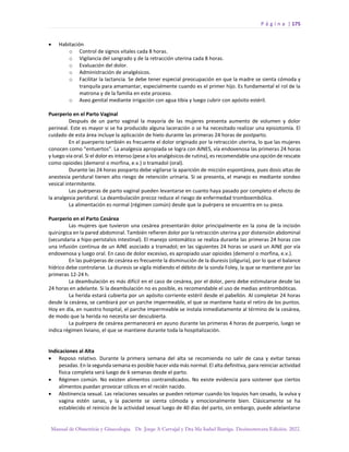P á g i n a | 175
Manual de Obstetricia y Ginecología. Dr. Jorge A Carvajal y Dra Ma Isabel Barriga. Decimotercera Edición. 2022.
• Habitación
o Control de signos vitales cada 8 horas.
o Vigilancia del sangrado y de la retracción uterina cada 8 horas.
o Evaluación del dolor.
o Administración de analgésicos.
o Facilitar la lactancia. Se debe tener especial preocupación en que la madre se sienta cómoda y
tranquila para amamantar, especialmente cuando es el primer hijo. Es fundamental el rol de la
matrona y de la familia en este proceso.
o Aseo genital mediante irrigación con agua tibia y luego cubrir con apósito estéril.
Puerperio en el Parto Vaginal
Después de un parto vaginal la mayoría de las mujeres presenta aumento de volumen y dolor
perineal. Este es mayor si se ha producido alguna laceración o se ha necesitado realizar una episiotomía. El
cuidado de esta área incluye la aplicación de hielo durante las primeras 24 horas de postparto.
En el puerperio también es frecuente el dolor originado por la retracción uterina, lo que las mujeres
conocen como “entuertos”. La analgesia apropiada se logra con AINES, vía endovenosa las primeras 24 horas
y luego vía oral. Si el dolor es intenso (pese a los analgésicos de rutina), es recomendable una opción de rescate
como opioides (demerol o morfina, e.v.) o tramadol (oral).
Durante las 24 horas posparto debe vigilarse la aparición de micción espontánea, pues dosis altas de
anestesia peridural tienen alto riesgo de retención urinaria. Si se presenta, el manejo es mediante sondeo
vesical intermitente.
Las puérperas de parto vaginal pueden levantarse en cuanto haya pasado por completo el efecto de
la analgesia peridural. La deambulación precoz reduce el riesgo de enfermedad tromboembólica.
La alimentación es normal (régimen común) desde que la puérpera se encuentra en su pieza.
Puerperio en el Parto Cesárea
Las mujeres que tuvieron una cesárea presentarán dolor principalmente en la zona de la incisión
quirúrgica en la pared abdominal. También refieren dolor por la retracción uterina y por distensión abdominal
(secundaria a hipo-peristalsis intestinal). El manejo sintomático se realiza durante las primeras 24 horas con
una infusión continua de un AINE asociado a tramadol; en las siguientes 24 horas se usará un AINE por vía
endovenosa y luego oral. En caso de dolor excesivo, es apropiado usar opioides (demerol o morfina, e.v.).
En las puérperas de cesárea es frecuente la disminución de la diuresis (oliguria), por lo que el balance
hídrico debe controlarse. La diuresis se vigila midiendo el débito de la sonda Foley, la que se mantiene por las
primeras 12-24 h.
La deambulación es más difícil en el caso de cesárea, por el dolor, pero debe estimularse desde las
24 horas en adelante. Si la deambulación no es posible, es recomendable el uso de medias antitrombóticas.
La herida estará cubierta por un apósito corriente estéril desde el pabellón. Al completar 24 horas
desde la cesárea, se cambiará por un parche impermeable, el que se mantiene hasta el retiro de los puntos.
Hoy en día, en nuestro hospital, el parche impermeable se instala inmediatamente al término de la cesárea,
de modo que la herida no necesita ser descubierta.
La puérpera de cesárea permanecerá en ayuno durante las primeras 4 horas de puerperio, luego se
indica régimen liviano, el que se mantiene durante toda la hospitalización.
Indicaciones al Alta
• Reposo relativo. Durante la primera semana del alta se recomienda no salir de casa y evitar tareas
pesadas. En la segunda semana es posible hacer vida más normal. El alta definitiva, para reiniciar actividad
física completa será luego de 6 semanas desde el parto.
• Régimen común. No existen alimentos contraindicados. No existe evidencia para sostener que ciertos
alimentos puedan provocar cólicos en el recién nacido.
• Abstinencia sexual. Las relaciones sexuales se pueden retomar cuando los loquios han cesado, la vulva y
vagina estén sanas, y la paciente se sienta cómoda y emocionalmente bien. Clásicamente se ha
establecido el reinicio de la actividad sexual luego de 40 días del parto, sin embargo, puede adelantarse
 