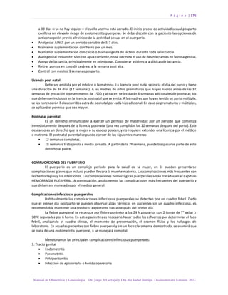 P á g i n a | 176
Manual de Obstetricia y Ginecología. Dr. Jorge A Carvajal y Dra Ma Isabel Barriga. Decimotercera Edición. 2022.
a 30 días si ya no hay loquios y el cuello uterino está cerrado. El inicio precoz de actividad sexual posparto
conlleva un elevado riesgo de endometritis puerperal. Se debe discutir con la paciente las opciones de
anticoncepción previo al reinicio de la actividad sexual en el puerperio.
• Analgesia: AINES por un período variable de 5-7 días.
• Mantener suplementación con fierro por un mes.
• Mantener suplementación con calcio o buena ingesta de lácteos durante toda la lactancia.
• Aseo genital frecuente: sólo con agua corriente, no se necesita el uso de desinfectantes en la zona genital.
• Apoyo de lactancia, principalmente en primíparas. Considerar asistencia a clínicas de lactancia.
• Retirar puntos en caso de cesárea, a la semana post alta.
• Control con médico 3 semanas posparto.
Licencia post natal
Debe ser emitida por el médico o la matrona. La licencia post natal se inicia el día del parto y tiene
una duración de 84 días (12 semanas). A las madres de niños prematuros que hayan nacido antes de las 32
semanas de gestación o pesen menos de 1500 g al nacer, se les darán 6 semanas adicionales de posnatal; los
que deben ser incluidos en la licencia postnatal que se emita. A las madres que hayan tenido un parto múltiple,
se les concederán 7 días corridos extra de posnatal por cada hijo adicional. En caso de prematuros y múltiples,
se aplicará el permiso que sea mayor.
Postnatal parental
Es un derecho irrenunciable a ejercer un permiso de maternidad por un periodo que comienza
inmediatamente después de la licencia postnatal (una vez cumplidas las 12 semanas después del parto). Este
descanso es un derecho que la mujer o su esposo poseen, y no requiere extender una licencia por el médico
o matrona. El postnatal parental se puede ejercer de las siguientes maneras:
• 12 semanas completas.
• 18 semanas trabajando a media jornada. A partir de la 7º semana, puede traspasarse parte de este
derecho al padre.
COMPLICACIONES DEL PUERPERIO
El puerperio es un complejo período para la salud de la mujer, en él pueden presentarse
complicaciones graves que incluso pueden llevar a la muerte materna. Las complicaciones más frecuentes son
las hemorragias y las infecciones. Las complicaciones hemorrágicas puerperales serán tratadas en el Capítulo
HEMORRAGIA PUERPERAL. A continuación, analizaremos las complicaciones más frecuentes del puerperio y
que deben ser manejadas por el médico general.
Complicaciones infecciosas puerperales
Habitualmente las complicaciones infecciosas puerperales se detectan por un cuadro febril. Dado
que el primer día postparto se pueden observar alzas térmicas en pacientes sin un cuadro infeccioso, es
recomendable mantener una conducta expectante hasta después del primer día.
La fiebre puerperal se reconoce por fiebre posterior a las 24 h posparto, con 2 tomas de T° axilar ≥
38ºC separadas por 6 horas. En estas pacientes es necesario hacer todos los esfuerzos por determinar el foco
febril, analizando el cuadro clínico, el momento de presentación, el examen físico y los hallazgos de
laboratorio. En aquellas pacientes con fiebre puerperal y sin un foco claramente demostrado, se asumirá que
se trata de una endometritis puerperal, y se manejará como tal.
Mencionamos las principales complicaciones infecciosas puerperales:
1. Tracto genital
• Endometritis
• Parametritis
• Pelviperitonitis
• Infección de episiorrafia o herida operatoria
 