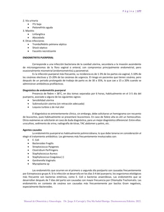 P á g i n a | 177
Manual de Obstetricia y Ginecología. Dr. Jorge A Carvajal y Dra Ma Isabel Barriga. Decimotercera Edición. 2022.
2. Vía urinaria
• ITU baja
• Pielonefritis aguda
3. Mastitis
• Linfangítica
• Abscedada
4. Otras infecciones
• Tromboflebitis pelviana séptica
• Shock séptico
• Fasceitis necrotizante
ENDOMETRITIS PUERPERAL
Corresponde a una infección bacteriana de la cavidad uterina, secundaria a la invasión ascendente
de microorganismos de la flora vaginal o enteral, con compromiso principalmente endometrial, pero
ocasionalmente miometrial (endomiometritis) y parametrial.
Es la infección puerperal más frecuente, su incidencia es de 1-3% de los partos vía vaginal, 5-10% de
las cesáreas electivas y 15-20% de las cesáreas de urgencia. El riesgo en pacientes que tienen cesárea, pero
después de un periodo prolongado de trabajo de parto es de 30 a 35%, lo que cae a 15 a 20% cuando se
administran antibióticos profilácticos.
Diagnóstico de endometritis puerperal
Presencia de fiebre > 38°C, en dos tomas separadas por 6 horas, habitualmente en el 3-5 día del
puerperio, asociado a alguno de los siguientes signos:
• Sensibilidad uterina
• Subinvolución uterina (sin retracción adecuada)
• Loquios turbios o de mal olor
El diagnóstico es eminentemente clínico, sin embargo, debe solicitarse un hemograma con recuento
de leucocitos, pues habitualmente se presentará leucocitosis. En caso de fiebre alta es útil un hemocultivo.
Otros exámenes se solicitarán en caso de duda diagnóstica, para un mejor diagnóstico diferencial. Entre ellos:
urocultivo, sedimento de orina, radiografía de tórax, TAC abdomen y pelvis, etc.
Agentes causales
La endometritis puerperal es habitualmente polimicrobiana, lo que debe tenerse en consideración al
elegir el tratamiento antibiótico. Los gérmenes más frecuentemente involucrados son:
• E. Coli
• Bacteroides Fragilis
• Streptococcus Pyogenes
• Clostridium Perfringens
• Staphylococcus Aureus
• Staphylococcus Coagulasa (-)
• Gardnerella Vaginalis
• Mycoplasma sp
Las endometritis que ocurren en el primero o segundo día postparto son causadas frecuentemente
por Estreptococo grupo A. Si la infección se desarrolla en los días 3-4 del puerperio, los organismos etiológicos
más frecuente son bacterias entéricas, como E. Coli o bacterias anaeróbicas. Las endometritis que se
desarrollan después de 7 días del parto son causadas con mayor frecuencia por Chlamydia Trachomatis. Las
endometritis en contexto de cesárea son causadas más frecuentemente por bacilos Gram negativos,
especialmente Bacteroides.
 