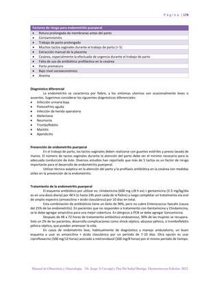 P á g i n a | 178
Manual de Obstetricia y Ginecología. Dr. Jorge A Carvajal y Dra Ma Isabel Barriga. Decimotercera Edición. 2022.
Factores de riesgo para endometritis puerperal
• Rotura prolongada de membranas antes del parto
• Corioamnionitis
• Trabajo de parto prolongado
• Muchos tactos vaginales durante el trabajo de parto (> 5)
• Extracción manual de la placenta
• Cesárea, especialmente la efectuada de urgencia durante el trabajo de parto
• Falta de uso de antibiótico profiláctico en la cesárea
• Parto prematuro
• Bajo nivel socioeconómico
• Anemia
Diagnóstico diferencial
La endometritis se caracteriza por fiebre, y los síntomas uterinos son ocasionalmente leves o
ausentes. Sugerimos considerar los siguientes diagnósticos diferenciales:
• Infección urinaria baja
• Pielonefritis aguda
• Infección de herida operatoria
• Atelectasia
• Neumonía
• Tromboflebitis
• Mastitis
• Apendicitis
Prevención de endometritis puerperal
En el trabajo de parto, los tactos vaginales deben realizarse con guantes estériles y previo lavado de
manos. El número de tactos vaginales durante la atención del parto debe ser el mínimo necesario para la
adecuada conducción de éste. Diversos estudios han reportado que más de 5 tactos es un factor de riesgo
importante para el desarrollo de endometritis puerperal.
Utilizar técnica aséptica en la atención del parto y la profilaxis antibiótica en la cesárea son medidas
útiles en la prevención de la endometritis.
Tratamiento de la endometritis puerperal
El esquema antibiótico por utilizar es: clindamicina (600 mg c/8 h ev) + gentamicina (3-5 mg/kg/día
ev en una dosis diaria) por 48 h (o hasta 24h post caída de la fiebre) y luego completar un tratamiento vía oral
de amplio espectro (amoxicilina + ácido clavulánico) por 10 días en total.
Esta combinación de antibióticos tiene un éxito de 90%, pero no cubre Enterococcus faecalis (causa
del 25% de las endometritis). En pacientes que no responden a tratamiento con Gentamicina y Clindamicina,
se le debe agregar ampicilina para una mejor cobertura. En alérgicos a PCN se debe agregar Vancomicina.
Después de 48 a 72 horas de tratamiento antibiótico endovenoso, 90% de las mujeres se recupera.
Solo un 2% de las pacientes, desarrolla complicaciones como shock séptico, absceso pélvico, o tromboflebitis
pélvica séptica, que pueden amenazar la vida.
En casos de endometritis leve, habitualmente de diagnóstico y manejo ambulatorio, un buen
esquema a usar es amoxicilina + ácido clavulánico por un período de 7-10 días. Otra opción es usar
ciprofloxacino (500 mg/12 horas) asociado a metronidazol (500 mg/8 horas) por el mismo período de tiempo.
 