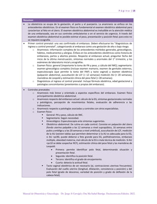 P á g i n a | 18
Manual de Obstetricia y Ginecología. Dr. Jorge A Carvajal y Dra Ma Isabel Barriga. Decimotercera Edición. 2022.
Resumen
• La obstetricia se ocupa de la gestación, el parto y el puerperio. La anamnesis se enfoca en los
antecedentes obstétricos. En el examen físico es fundamental el examen obstétrico abdominal para
caracterizar al feto en el útero. El examen obstétrico abdominal es ineludible en la atención médica
de una embarazada, sea en sus controles ambulatorios o en el servicio de urgencia. A través del
examen obstétrico abdominal es posible estimar el peso, presentación y posición fetal; para esto no
se requiere ecografía.
• Primer control prenatal: una vez confirmado el embarazo. Deben efectuarse los “diagnósticos de
ingreso a control prenatal”, categorizando al embarazo como una gestación de alto o bajo riesgo.
o Anamnesis: información completa de los antecedentes mórbidos generales, ginecológicos,
hábitos, medicamentos y alergias. Énfasis en los antecedentes obstétricos como historia de
embarazos, partos y abortos previos. Respecto al embarazo actual, preguntar fecha del
inicio de la última menstruación, síntomas normales y anormales del 1° trimestre, y los
exámenes de laboratorio inicial y ecografías.
o Examen físico: general (importante la toma de PA y peso, y cálculo del IMC); segmentario:
examen ginecológico completo (incluye examen mamario, examen de genitales externos,
especuloscopía (que permite la toma del PAP) y tacto vaginal) y examen obstétrico
(palpación abdominal, auscultación de LCF (> 12 semanas) medición AU (> 20 semanas),
maniobras de Leopold y estimación clínica del peso fetal (> 28 semanas).
o Diagnósticos al ingreso al control prenatal: Incluye fórmula obstétrica, edad gestacional y
patologías concomitantes (prexistentes o propias del embarazo).
• Controles prenatales
o Anamnesis más breve y orientada a aspectos específicos del embarazo. Examen físico
principalmente obstétrico abdominal.
o Anamnesis respecto del embarazo actual: cálculo de la EG, síntomas gestacionales normales
y patológicos, percepción de movimientos fetales, evaluación de adherencia a las
indicaciones.
o Anamnesis respecto a patologías asociadas y controles con otros especialistas.
o Examen físico:
▪ General: PA y peso, cálculo de IMC.
▪ Segmentario: Según necesidad.
▪ Ginecológico: Especuloscopía ante síntomas sugerentes.
▪ Obstétrico abdominal: De rutina en cada control. Consiste en palpación del útero
(fondo uterino palpable a las 12 semanas a nivel suprapúbico, 16 semanas entre
pubis y ombligo y a las 20 semanas a nivel umbilical), auscultación de LCF, medición
de la AU (existen tablas que permiten determinar si la AU es adecuada para la EG,
si AU >pc90, puede deberse a feto grande para EG, polihidroamnios, embarazo
múltiple, obesidad materna, mal cálculo de la EG o mala técnica de medición. Si AU
<pc10 se debe sospechar RCF), estimación clínica del peso fetal y las maniobras de
Leopold:
• Primera: permite identificar polo fetal, determinando situación y
presentación fetal.
• Segunda: identifica la posición fetal.
• Tercera: identifica el grado de encajamiento.
• Cuarta: detecta la actitud fetal.
▪ Tacto vaginal obstétrico de ser necesario (ej. contracciones uterinas frecuentes).
Evaluación del cuello uterino (longitud, dilatación, consistencia y posición) y del
polo fetal (grado de descenso, variedad de posición y grado de deflexión de la
cabeza fetal).
 