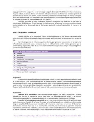 P á g i n a | 180
Manual de Obstetricia y Ginecología. Dr. Jorge A Carvajal y Dra Ma Isabel Barriga. Decimotercera Edición. 2022.
aguja, procedimiento que puede o no ser guiado por ecografía. En caso de falla del tratamiento, o en abscesos
mayores a 5 cm, el drenaje abierto es la elección. Este procedimiento se efectúa bajo anestesia general; se
procede con una incisión peri-areolar, se vacía el absceso y se efectúa un aseo quirúrgico. El drenaje quirúrgico
de un absceso mamario es una competencia que debe ser adquirida por todo médico ginecólogo obstetra; no
se requiere un cirujano de mama para efectuar este drenaje.
Asociado al drenaje, se inicia tratamiento antibiótico intravenoso con cloxacilina, el que luego se
completa por 10-14 días por vía oral. Aunque es difícil mantener la lactancia, el amamantamiento no está
contraindicado; se ha demostrado que el drenaje por aspiración mejora la posibilidad de mantener la
lactancia.
INFECCIÓN DE HERIDA OPERATORIA
Implica infección de la episiotomía o de la incisión abdominal en una cesárea. La incidencia de
infecciones de la episiotomía es baja (0.5-1%), mientras que la infección de la herida operatoria es cercana al
5%.
Se trata en general de infecciones polimicrobianas, por gérmenes provenientes de la vagina. La
infección de la episiotomía o de a herida de cesárea es habitualmente por los mismos gérmenes que la
endometritis puerperal. En un 25% de los casos de infección de herida operatoria, se logra aislar como germen
causal a Estafilococo Aureus.
Factores de riesgo para infección de herida operatoria
• Diabetes
• Hipertensión
• Obesidad
• Tratamiento con corticoides
• Inmunosupresión
• Anemia
• Corioamnionitis
• Trabajo de parto prolongado
• RPO prolongada
• Tiempo operatorio prolongado
Diagnóstico
El diagnóstico de infección de herida operatoria es clínico; el cuadro se presenta habitualmente entre
el 5-7 día posparto. En la episiotomía infectada se observa eritema, edema y frecuentemente descarga de
secreción purulenta; la mujer se queja de aumento del dolor. En la herida operatoria de cesárea infectada se
observa dolor, eritema, calor local, induración, sensibilidad y secreción generalmente sero-sanguinolenta.
Rara vez la infección de la herida operatoria presenta fiebre, sus síntomas son eminentemente locales.
Tratamiento
Infección de la episiotomía: el tratamiento incluye analgesia con AINES, antibióticos y si se ha
formado un absceso, el drenaje de éste y luego aseo con soluciones desinfectantes. En el manejo
(habitualmente ambulatorio), el esquema de elección es Amoxicilina/Ac. Clavulánico, por 7-10 días.
Infección de la herida operatoria de cesárea: se tratan con antibióticos y drenaje de la infección para
poder inspeccionar el estado de la fascia. El manejo se inicia hospitalizado con antibióticos endovenosos y
luego se completa 7-10 días de modo ambulatorio. El tratamiento endovenoso se hará con Clindamicina +
Gentamicina (mismas dosis que en la endometritis puerperal). La mayoría de los pacientes responde
rápidamente al tratamiento antibiótico y al drenaje de la herida. Si existe dehiscencia de la herida operatoria
se indican curaciones con suero fisiológico y cierre por segunda intención en la mayoría de los casos.
 