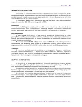 P á g i n a | 181
Manual de Obstetricia y Ginecología. Dr. Jorge A Carvajal y Dra Ma Isabel Barriga. Decimotercera Edición. 2022.
TROMBOFLEBITIS PELVIANA SÉPTICA
Corresponde a la sobreinfección bacteriana de una trombosis venosa de los vasos pelvianos, puede
comprometer las venas pelvianas menores (vesicales, uterinas o vaginales) o incluso las venas ováricas. En
este último caso, la infección suele ser unilateral, y de predominio a derecha. Ocasionalmente, se ha visto
extensión del trombo a la vena cava o vena renal.
La tromboflebitis pelviana séptica ocurre en 1 de cada 2000-3000 partos, y es 10 veces más frecuente
después de una cesárea (1 de 800) que parto vaginal (1 de 9000).
Fisiopatología
La tromboflebitis pelviana séptica, está precedida por una infección del endometrio, donde los
microorganismos migran por la circulación venosa dañando el endotelio, y facilitando la formación de
trombos. Se estima que esta complicación ocurrirá en menos del 1% de las endometritis puerperales.
Clínica y diagnóstico
El cuadro suele presentarse entre 3-7 días posparto, se caracteriza por compromiso del estado
general, fiebre y calofríos, asociados a dolor abdominal, irradiado al flanco, pudiendo presentar náuseas y
vómitos. Debe sospecharse este cuadro en mujeres con diagnóstico de endometritis puerperal que no
responde al tratamiento antibiótico.
Al examen abdominal, 50 a 70% de las pacientes con tromboflebitis de la vena ovárica, presentan un
tumor palpable, que se extiende desde la pared de la pelvis hacia el cuerno uterino. La confirmación
diagnóstica se obtiene mediante TAC o RNM de la pelvis; ambos tienen alta sensibilidad y especificidad.
Tratamiento
El tratamiento se efectúa asociando antibióticos con anticoagulación. El esquema antibiótico de
elección es Clindamicina + Gentamicina. La anticoagulación se hará con heparina endovenosa, logrando un
TTPK 2 veces superior al valor normal. La anticoagulación se mantiene hasta la remisión completa de la fiebre,
habitualmente 7 días. No se requiere anticoagulación prolongada.
HEMATOMA DE LA EPISIOTOMÍA
La formación de un hematoma es posible en la episiotomía, especialmente en partos vaginales
instrumentales (fórceps). Esta complicación se presenta en las primeras horas postparto y se manifiesta por
dolor de mayor intensidad a lo habitual y que no cede con analgésicos de rutina.
El diagnóstico es clínico; habitualmente la inspección genital muestra el aumento de volumen por un
hematoma vagino-perineal. Frente a la sospecha es indispensable un tacto vaginal y rectal, ya que pueden
distinguirse hematomas más profundos, y que disecan el espacio recto-vaginal.
Si la detección del hematoma es dentro de las dos primeras horas del posparto, el tratamiento
consiste en abrir el plano de sutura previo y drenar el hematoma en pabellón. Si el cuadro se presenta más
tarde y la paciente está hemodinámicamente estable, es preferible un manejo expectante con optimización
de la analgesia.
 