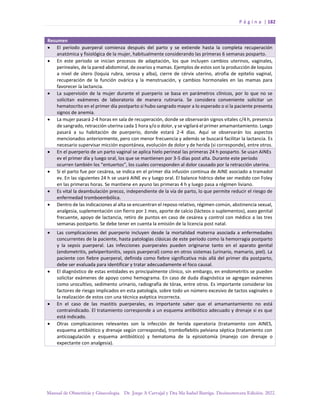 P á g i n a | 182
Manual de Obstetricia y Ginecología. Dr. Jorge A Carvajal y Dra Ma Isabel Barriga. Decimotercera Edición. 2022.
Resumen
• El período puerperal comienza después del parto y se extiende hasta la completa recuperación
anatómica y fisiológica de la mujer, habitualmente considerando las primeras 6 semanas posparto.
• En este periodo se inician procesos de adaptación, los que incluyen cambios uterinos, vaginales,
perineales, de la pared abdominal, de ovarios y mamas. Ejemplos de estos son la producción de loquios
a nivel de útero (loquia rubra, serosa y alba), cierre de cérvix uterino, atrofia de epitelio vaginal,
recuperación de la función ovárica y la menstruación, y cambios hormonales en las mamas para
favorecer la lactancia.
• La supervisión de la mujer durante el puerperio se basa en parámetros clínicos, por lo que no se
solicitan exámenes de laboratorio de manera rutinaria. Se considera conveniente solicitar un
hematocrito en el primer día postparto si hubo sangrado mayor a lo esperado o si la paciente presenta
signos de anemia.
• La mujer pasará 2-4 horas en sala de recuperación, donde se observarán signos vitales c/4 h, presencia
de sangrado, retracción uterina cada 1 hora y/o o dolor, y se vigilará el primer amamantamiento. Luego
pasará a su habitación de puerperio, donde estará 2-4 días. Aquí se observarán los aspectos
mencionados anteriormente, pero con menor frecuencia y además se buscará facilitar la lactancia. Es
necesario supervisar micción espontánea, evolución de dolor y de herida (si corresponde), entre otros.
• En el puerperio de un parto vaginal se aplica hielo perineal las primeras 24 h posparto. Se usan AINEs
ev el primer día y luego oral, los que se mantienen por 3-5 días post alta. Durante este período
ocurren también los “entuertos”, los cuales corresponden al dolor causado por la retracción uterina.
• Si el parto fue por cesárea, se indica en el primer día infusión continua de AINE asociado a tramadol
ev. En las siguientes 24 h se usará AINE ev y luego oral. El balance hídrico debe ser medido con Foley
en las primeras horas. Se mantiene en ayuno las primeras 4 h y luego pasa a régimen liviano.
• Es vital la deambulación precoz, independiente de la vía de parto, lo que permite reducir el riesgo de
enfermedad tromboembólica.
• Dentro de las indicaciones al alta se encuentran el reposo relativo, régimen común, abstinencia sexual,
analgesia, suplementación con fierro por 1 mes, aporte de calcio (lácteos o suplementos), aseo genital
frecuente, apoyo de lactancia, retiro de puntos en caso de cesárea y control con médico a las tres
semanas postparto. Se debe tener en cuenta la emisión de la licencia post natal.
• Las complicaciones del puerperio incluyen desde la mortalidad materna asociada a enfermedades
concurrentes de la paciente, hasta patologías clásicas de este período como la hemorragia postparto
y la sepsis puerperal. Las infecciones puerperales pueden originarse tanto en el aparato genital
(endometritis, pelviperitonitis, sepsis puerperal) como en otros sistemas (urinario, mamario, piel). La
paciente con fiebre puerperal, definida como fiebre significativa más allá del primer día postparto,
debe ser evaluada para identificar y tratar adecuadamente el foco causal.
• El diagnóstico de estas entidades es principalmente clínico, sin embargo, en endometritis se pueden
solicitar exámenes de apoyo como hemograma. En caso de duda diagnóstica se agregan exámenes
como urocultivo, sedimento urinario, radiografía de tórax, entre otros. Es importante considerar los
factores de riesgo implicados en esta patología, sobre todo un número excesivo de tactos vaginales o
la realización de estos con una técnica aséptica incorrecta.
• En el caso de las mastitis puerperales, es importante saber que el amamantamiento no está
contraindicado. El tratamiento corresponde a un esquema antibiótico adecuado y drenaje si es que
está indicado.
• Otras complicaciones relevantes son la infección de herida operatoria (tratamiento con AINES,
esquema antibiótico y drenaje según corresponda), tromboflebitis pelviana séptica (tratamiento con
anticoagulación y esquema antibiótico) y hematoma de la episiotomía (manejo con drenaje o
expectante con analgesia).
 