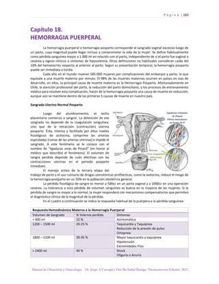 P á g i n a | 183
Manual de Obstetricia y Ginecología. Dr. Jorge A Carvajal y Dra Ma Isabel Barriga. Decimotercera Edición. 2022.
Capítulo 18.
HEMORRAGIA PUERPERAL
La hemorragia puerperal o hemorragia posparto corresponde al sangrado vaginal excesivo luego de
un parto, cuya magnitud puede llegar incluso a comprometer la vida de la mujer. Se define habitualmente
como pérdida sanguínea mayor a 1.000 ml en relación con el parto, independiente de si el parto fue vaginal o
cesárea y signos clínicos o síntomas de hipovolemia. Otras definiciones no habituales consideran caída del
10% del hematocrito respecto al anterior al parto. Según su presentación temporal, la hemorragia posparto
puede ser inmediata o tardía.
Cada año en el mundo mueren 585.000 mujeres por complicaciones del embarazo y parto, lo que
equivale a una muerte materna por minuto. El 98% de las muertes maternas ocurren en países en vías de
desarrollo, en ellos, la principal causa de muerte materna es la Hemorragia Posparto. Afortunadamente en
Chile, la atención profesional del parto, la reducción del parto domiciliario, y los procesos de entrenamiento
médico para resolver esta complicación, hacen de la hemorragia posparto una causa de muerte en reducción,
aunque aún se mantiene dentro de las primeras 5 causas de muerte en nuestro país.
Sangrado Uterino Normal Posparto
Luego del alumbramiento, el lecho
placentario comienza a sangrar. La detención de ese
sangrado no depende de la coagulación sanguínea,
sino que de la retracción (contracción) uterina
posparto. Ésta, intensa y facilitada por altos niveles
fisiológicos de ocitocina, comprime las arterias
espiraladas (ramas de las arterias uterinas) e impide el
sangrado. A este fenómeno se le conoce con el
nombre de “ligaduras vivas de Pinard” (en honor al
médico que describió el fenómeno). El volumen de
sangre perdida depende de cuán efectivas son las
contracciones uterinas en el periodo posparto
inmediato.
El manejo activo de la tercera etapa del
trabajo de parto y el uso rutinario de drogas uterotónicas profilácticas, como la oxitocina, reduce el riesgo de
la hemorragia postparto en un 50% en la población obstétrica general.
La pérdida fisiológica de sangre es menor a 500cc en un parto vaginal y a 1000cc en una operación
cesárea. La tolerancia a esta pérdida de volumen sanguíneo es buena en la mayoría de las mujeres. Si la
pérdida de sangre es mayor a lo normal, la mujer responderá con mecanismos compensatorios que permiten
el diagnóstico clínico de la magnitud de la pérdida.
En el cuadro a continuación se indica la respuesta habitual de la puérpera a la pérdida sanguínea:
Respuesta Hemodinámica Materna a la Hemorragia Puerperal
Volumen de Sangrado % Volemia perdida Síntomas
< 900 ml 15 % Asintomática
1200 – 1500 ml 20-25 % Taquicardia y Taquipnea
Reducción de la presión de pulso
Ortopnea
1800 – 2100 ml 30-35 % Mayor taquicardia y taquipnea
Hipotensión
Extremidades frías
> 2400 ml 40 % Shock
Oliguria o Anuria
 