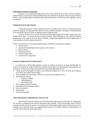 P á g i n a | 184
Manual de Obstetricia y Ginecología. Dr. Jorge A Carvajal y Dra Ma Isabel Barriga. Decimotercera Edición. 2022.
HEMORRAGIA POSPARTO INMEDIATO
Se define como aquella hemorragia uterina que ocurre dentro de las primeras 24 horas posparto.
Habitualmente, se presenta de modo inmediato (luego de la salida de la placenta) o dentro de las primeras 6-
8 horas. La hemorragia posparto inmediato afecta aproximadamente a un 4% de los partos vaginales y 6% de
las cesáreas.
Etiología de la Hemorragia Posparto
Al final del embarazo, el flujo sanguíneo uterino es de 600 ml por minuto. Sin mecanismos para
detener el sangrado, la mujer perdería en pocos minutos su volemia completa. Esto explica el rol fundamental
de la contracción uterina en evitar el sangrado excesivo luego del parto.
La inercia uterina es la causa más frecuente de hemorragia posparto (inmediato), dando cuenta del
70-90% de los casos. La inercia uterina es aquella situación clínica originada en una contracción uterina
posparto que no es capaz de ocluir las arterias espirales, ocasionando sangrado de mayor magnitud que lo
normal desde el sitio de inserción placentaria.
Frente a una paciente con hemorragia posparto deben considerarse las siguientes etiologías:
• Inercia Uterina
• Lesiones del canal (desgarro de la vagina o cuello uterino)
• Rotura uterina
• Restos placentarios
• Acretismo placentario
• Trastorno de la coagulación
Factores de riesgo para hemorragia posparto
La mayoría de las hemorragias posparto ocurren en mujeres sin factores de riesgo identificables. En
mujeres con factores de riesgo el médico que atiende el parto debe estar especialmente preparado para su
ocurrencia. Los factores de riesgo más importantes para hemorragia posparto son:
• Trabajo de parto prolongado: Se refiere a que la dilatación progresa a un ritmo más lento que lo habitual
(es el factor que confiere mayor riesgo)
• Uso prolongado de ocitocina para inducción o conducción del trabajo de parto
• Sobredistensión uterina:
o Embarazo múltiple
o Polihidroamnios
o Macrosomía fetal
• Gran multípara (más de 5 partos)
• Antecedente de hemorragia posparto
• Parto instrumental
• Preeclampsia
• Expulsivo prolongado
Hemorragia posparto, coagulopatía por consumo y CID
Prácticamente todas las mujeres que desarrollan hemorragia posparto presentan una coagulopatía
por consumo y coagulación intravascular diseminada (CID) asociada. Tanto la hemorragia como la CID son
causantes de daño a la salud materna. En el manejo de la hemorragia posparto debe recordarse que es muy
probable que la paciente tenga una coagulopatía por consumo, que debe manejarse apropiadamente al
momento de la reposición de hemoderivados.
 