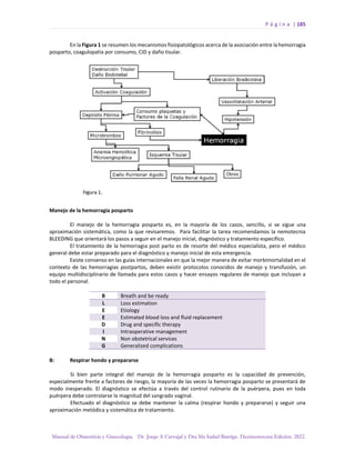 P á g i n a | 185
Manual de Obstetricia y Ginecología. Dr. Jorge A Carvajal y Dra Ma Isabel Barriga. Decimotercera Edición. 2022.
En la Figura 1 se resumen los mecanismos fisiopatológicos acerca de la asociación entre la hemorragia
posparto, coagulopatía por consumo, CID y daño tisular.
Manejo de la hemorragia posparto
El manejo de la hemorragia posparto es, en la mayoría de los casos, sencillo, si se sigue una
aproximación sistemática, como la que revisaremos. Para facilitar la tarea recomendamos la nemotecnia
BLEEDING que orientará los pasos a seguir en el manejo inicial, diagnóstico y tratamiento específico.
El tratamiento de la hemorragia post parto es de resorte del médico especialista, pero el médico
general debe estar preparado para el diagnóstico y manejo inicial de esta emergencia.
Existe consenso en las guías internacionales en que la mejor manera de evitar morbimortalidad en el
contexto de las hemorragias postpartos, deben existir protocolos conocidos de manejo y transfusión, un
equipo multidisciplinario de llamada para estos casos y hacer ensayos regulares de manejo que incluyan a
todo el personal.
B Breath and be ready
L Loss estimation
E Etiology
E Estimated blood loss and fluid replacement
D Drug and specific therapy
I Intraoperative management
N Non obstetrical services
G Generalized complications
B: Respirar hondo y prepararse
Si bien parte integral del manejo de la hemorragia posparto es la capacidad de prevención,
especialmente frente a factores de riesgo, la mayoría de las veces la hemorragia posparto se presentará de
modo inesperado. El diagnóstico se efectúa a través del control rutinario de la puérpera, pues en toda
puérpera debe controlarse la magnitud del sangrado vaginal.
Efectuado el diagnóstico se debe mantener la calma (respirar hondo y prepararse) y seguir una
aproximación metódica y sistemática de tratamiento.
 