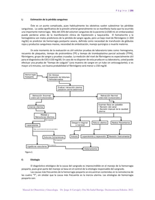 P á g i n a | 186
Manual de Obstetricia y Ginecología. Dr. Jorge A Carvajal y Dra Ma Isabel Barriga. Decimotercera Edición. 2022.
L: Estimación de la pérdida sanguínea
Éste es un punto complicado, pues habitualmente los obstetras suelen subestimar las pérdidas
sanguíneas. La caída significativa de la presión arterial generalmente no se manifiesta hasta que ha ocurrido
una importante metrorragia. Más del 25% del volumen sanguíneo de la paciente (≥1500 mL en embarazadas)
puede perderse antes de la manifestación clínica de hipotensión y taquicardia. El hematocrito y la
hemoglobina son malos predictores de la pérdida de sangre aguda, pero un bajo nivel de fibrinógeno (< 200
mg/dL) es predictor de hemorragia postparto severa, definida como necesidad de transfusión de glóbulos
rojos y productos sanguíneos masiva, necesidad de embolización, manejo quirúrgico o muerte materna.
En este momento de la evaluación es útil solicitar pruebas de laboratorio tales como: hemograma,
recuento de plaquetas, tiempo de protrombina (TP) y tiempo de tromboplastina parcial activado (TTPK),
fibrinógeno, grupo de sangre y pruebas cruzadas. La medición del nivel de fibrinógeno es especialmente útil
para el diagnóstico de CID (<150 mg/dl). En caso de no disponer de esta prueba en su laboratorio, usted puede
efectuar una prueba de “tiempo de coágulo” (una muestra de sangre en un tubo sin anticoagulante); si es
mayor a 6 minutos, con buena probabilidad el fibrinógeno será menor a 150 mg/dl.
E: Etiología
El diagnóstico etiológico de la causa del sangrado es imprescindible en el manejo de la hemorragia
posparto, pues gran parte del manejo se basa en el control de la etiología responsable del sangrado.
Las causas más frecuentes de la hemorragia posparto se encuentran contenidas en la nemotecnia de
las cuatro “T”, sin olvidar que la causa más frecuente es la inercia uterina. Las etiologías de hemorragia
posparto son:
 