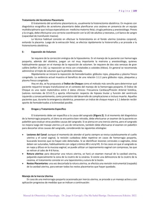 P á g i n a | 189
Manual de Obstetricia y Ginecología. Dr. Jorge A Carvajal y Dra Ma Isabel Barriga. Decimotercera Edición. 2022.
Tratamiento del Acretismo Placentario
El tratamiento del acretismo placentario es, usualmente la histerectomía obstétrica. En mujeres con
diagnóstico ecográfico de acretismo placentario debe planificarse una cesárea en presencia de un equipo
multidisciplinario que incluya especialista en: medicina materno fetal, cirugía pelviana y anestesiólogo. Previo
a la cirugía, debe efectuarse una correcta coordinación con la UCI de adultos y neonatos, y el banco de sangre
(capacidad de transfusión masiva).
La técnica habitual consiste en efectuar la histerotomía en el fondo uterino (cesárea corporal),
evitando la placenta. Luego de la extracción fetal, se efectúa rápidamente la histerorrafia y se procede a la
histerectomía obstétrica.
E: Expansión de Volumen
Se requiere de la corrección enérgica de la hipovolemia. En el manejo de la paciente con hemorragia
posparto, además del obstetra, juegan un rol muy importante la matrona y anestesiólogo, quienes
habitualmente apoyan en el manejo de la reposición de volumen. Se requiere de dos vías venosas de gran
calibre (teflón 14 o 16). La reposición se inicia con cristaloides o coloides (tibios). En general se recomienda
administrar el triple de volumen que la pérdida estimada.
Rápidamente se iniciará la reposición de hemoderivados: glóbulos rojos, plaquetas y plasma fresco
congelado. La evidencia actual muestra el beneficio de una relación 1:1:1 para glóbulos rojos, plaquetas y
plasma fresco congelado.
Hoy en día, se ha propuesto al Índice de Choque como el método más sencillo para determinar qué
paciente requerirá terapia transfusional en el contexto del manejo de la hemorragia posparto. El Índice de
Choque es una razón matemática entre 2 datos clínicos: Frecuencia Cardiaca/Presión Arterial Sistólica,
(valores normales de 0.5-0.7) y aporta información respecto de hipoxia tisular y función del ventrículo
izquierdo y consecuentemente, como pronóstico del desarrollo de complicaciones e incluso muerte. Aquellas
pacientes que, durante la emergencia obstétrica, presenten un índice de choque mayor a 1.1 deberán recibir
aporte de hemoderivados a la brevedad posible.
D: Drogas y Tratamiento Específico
El tratamiento debe ser específico a la causa del sangrado (Figura 2). Si al momento del diagnóstico
de la hemorragia posparto, el útero se encuentra bien retraído, debe efectuarse un examen de la paciente en
pabellón para evaluar otras posibles causas del sangrado. Si se piensa en una inercia uterina, pero el sangrado
no mejora luego del masaje uterino y el uso de retractores, también debe efectuarse el examen en pabellón
para descartar otras causas del sangrado, considerando las siguientes etiologías:
• Lesiones del Canal: aunque el momento de atender el parto siempre se revisa cautelosamente el cuello
uterino y el canal vaginal, la revisión cuidadosa debe repetirse en casos de hemorragia posparto,
buscando lesiones que no hayan sido detectadas. Si se identifican lesiones cervicales o vaginales, éstas
deben ser suturadas, habitualmente con catgut crómico #0 o vicryl #1. En los casos en que el sangrado es
en napa y difuso en la mucosa vaginal, se puede utilizar un taponamiento vaginal con compresas, las que
se retiran al cabo de 4-6 horas.
• Rotura uterina: para descartar una rotura uterina, se hará un examen manual de la cavidad uterina,
palpando especialmente la zona de la cicatriz de la cesárea. Si existe una dehiscencia de la cicatriz de la
cesárea, el tratamiento consiste en una laparotomía y sutura de la lesión.
• Restos Placentarios: una vez descartada la rotura uterina, se efectúa una revisión instrumental (raspado)
de la cavidad uterina, para extraer todos los restos placentarios que hayan quedado.
Manejo de la Inercia Uterina
En caso de una metrorragia posparto ocasionada por inercia uterina, se procede a un manejo activo y con
aplicación progresiva de medidas que se indican a continuación:
 