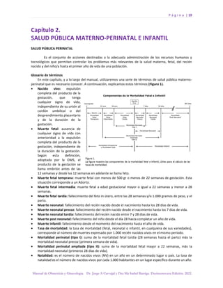 P á g i n a | 19
Manual de Obstetricia y Ginecología. Dr. Jorge A Carvajal y Dra Ma Isabel Barriga. Decimotercera Edición. 2022.
Capítulo 2.
SALUD PÚBLICA MATERNO-PERINATAL E INFANTIL
SALUD PÚBLICA PERINATAL
Es el conjunto de acciones destinadas a la adecuada administración de los recursos humanos y
tecnológicos que permitan controlar los problemas más relevantes de la salud materna, fetal, del recién
nacido y del niño/a hasta el primer año de vida de una población.
Glosario de términos
En este capítulo, y a lo largo del manual, utilizaremos una serie de términos de salud pública materno-
perinatal que es necesario conocer. A continuación, explicamos estos términos (Figura 1).
• Nacido vivo: expulsión
completa del producto de la
gestación, que tenga
cualquier signo de vida,
independiente de su unión al
cordón umbilical o del
desprendimiento placentario
y de la duración de la
gestación.
• Muerte fetal: ausencia de
cualquier signo de vida con
anterioridad a la expulsión
completa del producto de la
gestación, independiente de
la duración de la gestación.
Según esta definición,
adoptada por la OMS, el
producto de la gestación se
llama embrión antes de las
12 semanas y desde las 12 semanas en adelante se llama feto.
• Muerte fetal temprana: muerte fetal con menos de 500 gr o menos de 22 semanas de gestación. Esta
situación corresponde a un Aborto.
• Muerte fetal intermedia: muerte fetal a edad gestacional mayor o igual a 22 semanas y menor a 28
semanas.
• Muerte fetal tardía: fallecimiento del feto in útero, entre las 28 semanas y/o 1.000 gramos de peso, y el
parto.
• Muerte neonatal: fallecimiento del recién nacido desde el nacimiento hasta los 28 días de vida.
• Muerte neonatal precoz: fallecimiento del recién nacido desde el nacimiento hasta los 7 días de vida.
• Muerte neonatal tardía: fallecimiento del recién nacido entre 7 y 28 días de vida.
• Muerte post neonatal: fallecimiento del niño desde el día 28 hasta completar un año de vida.
• Muerte infantil: fallecimiento desde el momento del nacimiento hasta el año de vida.
• Tasa de mortalidad: la tasa de mortalidad (fetal, neonatal o infantil, en cualquiera de sus variedades),
corresponde al número de muertes expresado por 1.000 recién nacidos vivos en el mismo período.
• Mortalidad perinatal (tipo I): suma de la mortalidad fetal tardía (28 semanas hasta el parto) más la
mortalidad neonatal precoz (primera semana de vida).
• Mortalidad perinatal ampliada (tipo II): suma de la mortalidad fetal mayor a 22 semanas, más la
mortalidad neonatal (primeros 28 días de vida).
• Natalidad: es el número de nacidos vivos (NV) en un año en un determinado lugar o país. La tasa de
natalidad es el número de nacidos vivos por cada 1.000 habitantes en un lugar específico durante un año.
 