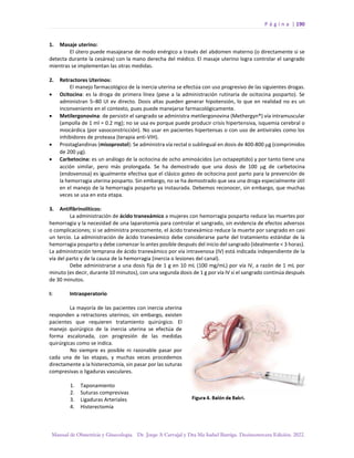 P á g i n a | 190
Manual de Obstetricia y Ginecología. Dr. Jorge A Carvajal y Dra Ma Isabel Barriga. Decimotercera Edición. 2022.
1. Masaje uterino:
El útero puede masajearse de modo enérgico a través del abdomen materno (o directamente si se
detecta durante la cesárea) con la mano derecha del médico. El masaje uterino logra controlar el sangrado
mientras se implementan las otras medidas.
2. Retractores Uterinos:
El manejo farmacológico de la inercia uterina se efectúa con uso progresivo de las siguientes drogas.
• Ocitocina: es la droga de primera línea (pese a la administración rutinaria de ocitocina posparto). Se
administran 5–80 UI ev directo. Dosis altas pueden generar hipotensión, lo que en realidad no es un
inconveniente en el contexto, pues puede manejarse farmacológicamente.
• Metilergonovina: de persistir el sangrado se administra metilergonovina (Methergyn®) vía intramuscular
(ampolla de 1 ml = 0.2 mg); no se usa ev porque puede producir crisis hipertensiva, isquemia cerebral o
miocárdica (por vasoconstricción). No usar en pacientes hipertensas o con uso de antivirales como los
inhibidores de proteasa (terapia anti-VIH).
• Prostaglandinas (misoprostol): Se administra vía rectal o sublingual en dosis de 400-800 g (comprimidos
de 200 g).
• Carbetocina: es un análogo de la ocitocina de ocho aminoácidos (un octapeptido) y por tanto tiene una
acción similar, pero más prolongada. Se ha demostrado que una dosis de 100 g de carbetocina
(endovenosa) es igualmente efectiva que el clásico goteo de ocitocina post parto para la prevención de
la hemorragia uterina posparto. Sin embargo, no se ha demostrado que sea una droga especialmente útil
en el manejo de la hemorragia posparto ya instaurada. Debemos reconocer, sin embargo, que muchas
veces se usa en esta etapa.
3. Antifibrinolíticos:
La administración de ácido tranexámico a mujeres con hemorragia posparto reduce las muertes por
hemorragia y la necesidad de una laparotomía para controlar el sangrado, sin evidencia de efectos adversos
o complicaciones; si se administra precozmente, el ácido tranexámico reduce la muerte por sangrado en casi
un tercio. La administración de ácido tranexámico debe considerarse parte del tratamiento estándar de la
hemorragia posparto y debe comenzar lo antes posible después del inicio del sangrado (idealmente < 3 horas).
La administración temprana de ácido tranexámico por vía intravenosa (IV) está indicada independiente de la
vía del parto y de la causa de la hemorragia (inercia o lesiones del canal).
Debe administrarse a una dosis fija de 1 g en 10 mL (100 mg/mL) por vía IV, a razón de 1 mL por
minuto (es decir, durante 10 minutos), con una segunda dosis de 1 g por vía IV si el sangrado continúa después
de 30 minutos.
I: Intraoperatorio
La mayoría de las pacientes con inercia uterina
responden a retractores uterinos; sin embargo, existen
pacientes que requieren tratamiento quirúrgico. El
manejo quirúrgico de la inercia uterina se efectúa de
forma escalonada, con progresión de las medidas
quirúrgicas como se indica.
No siempre es posible ni razonable pasar por
cada una de las etapas, y muchas veces procedemos
directamente a la histerectomía, sin pasar por las suturas
compresivas o ligaduras vasculares.
1. Taponamiento
2. Suturas compresivas
3. Ligaduras Arteriales
4. Histerectomía
 