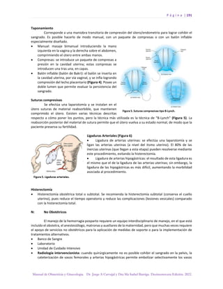 P á g i n a | 191
Manual de Obstetricia y Ginecología. Dr. Jorge A Carvajal y Dra Ma Isabel Barriga. Decimotercera Edición. 2022.
Taponamiento
Corresponde a una maniobra transitoria de compresión del útero/endometrio para lograr cohibir el
sangrado. Es posible hacerlo de modo manual, con un paquete de compresas o con un balón inflable
especialmente diseñado.
• Manual: masaje bimanual introduciendo la mano
izquierda en la vagina y la derecha sobre el abdomen,
comprimiendo el útero entre ambas manos.
• Compresas: se introduce un paquete de compresas a
presión en la cavidad uterina; estas compresas se
introducen una tras una, en capas.
• Balón inflable (balón de Bakri): el balón se inserta en
la cavidad uterina, por vía vaginal, y se infla logrando
compresión del lecho placentario (Figura 4). Posee un
doble lumen que permite evaluar la persistencia del
sangrado.
Suturas compresivas
Se efectúa una laparotomía y se instalan en el
útero suturas de material reabsorbible, que mantienen
comprimido el útero. Existen varias técnicas descritas
respecto a cómo poner los puntos, pero la técnica más utilizada es la técnica de “B-Lynch” (Figura 5). La
reabsorción posterior del material de sutura permite que el útero vuelva a su estado normal, de modo que la
paciente preserva su fertilidad.
Ligaduras Arteriales (Figura 6)
• Ligadura de arterias uterinas: se efectúa una laparotomía y se
ligan las arterias uterinas (a nivel del itsmo uterino). El 80% de las
inercias uterinas (que llegan a esta etapa) pueden resolverse mediante
este procedimiento, evitando la histerectomía.
• Ligadura de arterias hipogástricas: el resultado de esta ligadura es
el mismo que el de la ligadura de las arterias uterinas; sin embargo, la
ligadura de las hipogástricas es más difícil, aumentando la morbilidad
asociada al procedimiento.
Histerectomía
• Histerectomía obstétrica total o subtotal. Se recomienda la histerectomía subtotal (conserva el cuello
uterino), pues reduce el tiempo operatorio y reduce las complicaciones (lesiones vesicales) comparado
con la histerectomía total.
N: No Obstétricos
El manejo de la hemorragia posparto requiere un equipo interdisciplinario de manejo, en el que está
incluido el obstetra, el anestesiólogo, matronas y auxiliares de la maternidad, pero que muchas veces requiere
el apoyo de servicios no obstétricos para la aplicación de medidas de soporte o para la implementación de
tratamientos alternativos.
• Banco de Sangre
• Laboratorio
• Unidad de Cuidado Intensivo
• Radiología intervencionista: cuando quirúrgicamente no es posible cohibir el sangrado en la pelvis, la
cateterización de vasos femorales y arterias hipogástricas permite embolizar selectivamente los vasos
 