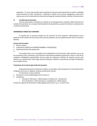 P á g i n a | 192
Manual de Obstetricia y Ginecología. Dr. Jorge A Carvajal y Dra Ma Isabel Barriga. Decimotercera Edición. 2022.
sangrantes. En casos seleccionados (alta sospecha de acretismo placentario) hemos usado la radiología
intervencionista de modo “preventivo”, instalando el catéter en las arterias hipogástricas antes de la
cesárea, para ocluir temporalmente estas arterias (luego de la salida del bebé), y facilitar la histerectomía.
G: Complicaciones Generales
Una vez solucionada la emergencia, la batalla no ha sido ganada por completo. Debe mantenerse el
cuidado de la paciente, con un apoyo interdisciplinario de especialistas, que permita detectar complicaciones
y tratarlas prontamente.
HEMORRAGIA TARDÍA DEL PUERPERIO
Es aquella que se presenta después de las primeras 24 horas posparto. Habitualmente ocurre
posterior al alta y dentro de las primeras dos semanas postparto, pero se puede presentar hasta 12 semanas
después.
Causas más frecuentes
• Restos ovulares
• Endometritis (CAPÍTULO PUERPERIO NORMAL Y PATOLÓGICO)
• Subinvolución del lecho placentario.
•
Si el cuadro clínico no es compatible con los diagnósticos más frecuentes, debe solicitarse una curva
de subunidad –HCG cuantitativa, para descartar enfermedad trofoblástica gestacional. Hasta un 25% de las
neoplasias trofoblásticas gestacionales ocurren luego de embarazos normales (la mayoría ocurren post
aborto) y se manifiesta por metrorragia tardía del puerperio, debido a la persistencia de tejido trofoblástico
en la cavidad uterina.
Tratamiento de la metrorragia tardía del puerperio
Habitualmente requiere tratamiento médico, no quirúrgico, salvo excepciones. Se recomienda evitar
el legrado uterino por el riesgo de sinequias y perforación uterina.
El tratamiento se hace mediante
• Retractores uterinos (Metilergonovina 0.2 mg i.m.)
• Antibióticos
o Parenteral: Ceftriaxona + Metronidazol o Clindamicina + Gentamicina.
o Oral: Amoxicilina + Ácido Clavulánico o Levofloxacino + Metronidazol.
Si existe la sospecha de Chlamydia se debe agregar Azitromicina 1 g v.o. en dosis única.
 