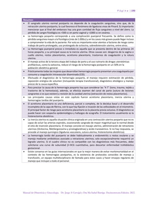 P á g i n a | 193
Manual de Obstetricia y Ginecología. Dr. Jorge A Carvajal y Dra Ma Isabel Barriga. Decimotercera Edición. 2022.
Resumen
• El sangrado uterino normal postparto no depende de la coagulación sanguínea, sino que, de la
retracción uterina postparto, la cual favorece el fenómeno de ligaduras vivas de Pinard. Es importante
mencionar que al final del embarazo hay una gran cantidad de flujo sanguíneo a nivel del útero. La
pérdida de sangre fisiológica es <500 cc en parto vaginal y <1000 cc en cesárea.
• La hemorragia posparto corresponde a una complicación puerperal frecuente. Se define como la
pérdida sanguínea mayor a la fisiológica (más de 1.000cc) y en los casos más graves puede llegar incluso
a comprometer la vida de la paciente. Por esto es importante estar atentos a factores de riesgo como
trabajo de parto prolongado, uso prolongado de ocitocina, sobredistensión uterina, entre otros.
• La Hemorragia puerperal precoz o inmediata es aquella que se presenta dentro de las primeras 24
horas posparto, y su principal causa es la inercia uterina. Otras causas son: desgarros de la vagina o
cuello uterino, restos placentarios, acretismo placentario, trastornos de coagulación y la rotura
uterina.
• El manejo activo de la tercera etapa del trabajo de parto y el uso rutinario de drogas uterotónicas
profilácticas, como la oxitocina, reduce el riesgo de la hemorragia postparto en un 50% en la
población obstétrica general.
• Prácticamente todas las mujeres que desarrollan hemorragia posparto presentan una coagulopatía por
consumo y coagulación intravascular diseminada (CID).
• Efectuado el diagnóstico de la hemorragia posparto, el manejo requiere estimación de pérdida,
reposición enérgica de volumen (incluyendo terapia transfusional), diagnóstico etiológico y manejo
precoz de la causa específica.
• Para precisar la causa de la hemorragia posparto hay que considerar las “4 T” (tono, trauma, tejido y
trastorno de la hemostasia), además, se efectúa examen del canal de parto (sutura de lesiones
sangrantes si es que existen) y revisión de la cavidad uterina (extracción de restos placentarios).
• Las principales causas vistas en este capítulo fueron acretismo placentario, inercia uterina y
hemorragias tardías del puerperio.
• El acretismo placentario es una deficiencia, parcial o completa, de la decidua basal y el desarrollo
incompleto de la capa de fibrina, con lo que hay fijación e invasión de las vellosidades en el miometrio.
El principal factor de riesgo para acretismo placentario es la placenta previa oclusiva. El diagnóstico se
puede hacer con sospecha epidemiológica y hallazgos de ecografía. El tratamiento usualmente es la
histerectomía obstétrica.
• La inercia uterina es aquella situación clínica originada en una contracción uterina posparto que no es
capaz de ocluir las arterias espirales, ocasionando sangrado de mayor magnitud que lo normal desde
el sitio de inserción placentaria. El manejo consiste en masaje uterino, administración de retractores
uterinos (Ocitocina, Metilergonovina y prostaglandinas) y ácido tranexámico. Si no hay respuesta, se
procede al manejo quirúrgico (ligaduras vasculares, sutura uterina, histerectomía obstétrica).
• La hemorragia tardía del puerperio se debe habitualmente a endometritis o restos ovulares y se
maneja mediante antibióticos asociado a retractores uterinos; solo excepcionalmente requerirá un
legrado uterino. Si el cuadro clínico no es compatible con los diagnósticos más frecuentes, debe
solicitarse una curva de subunidad –HCG cuantitativa, para descartar enfermedad trofoblástica
gestacional.
• Existe consenso en las guías internacionales en que la mejor manera de evitar morbimortalidad en el
contexto de las hemorragias postpartos, es la existencia de protocolos conocidos de manejo y
transfusión, un equipo multidisciplinario de llamada para estos casos y hacer ensayos regulares de
manejo que incluyan a todo el personal.
 