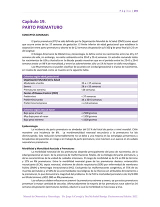 P á g i n a | 194
Manual de Obstetricia y Ginecología. Dr. Jorge A Carvajal y Dra Ma Isabel Barriga. Decimotercera Edición. 2022.
Capítulo 19.
PARTO PREMATURO
CONCEPTOS GENERALES
El parto prematuro (PP) ha sido definido por la Organización Mundial de la Salud (OMS) como aquel
que ocurre antes de las 37 semanas de gestación. El límite inferior de edad gestacional que establece la
separación entre parto prematuro y aborto es de 22 semanas de gestación y/o 500 g de peso fetal y/o 25 cm
de longitud.
El Colegio Americano de Obstetricia y Ginecología, lo define como los nacimientos entre las 20 y 37
semanas de vida, sin embargo, no existe sobrevida entre 20+0 y 22+6 semanas. Un estudio revisando todos
los nacimientos de USA y Australia en la década pasada muestran que en el período entre las 22+0 y 23+6
semanas existe un 98 % de mortalidad, y entre los sobrevivientes sólo un 1% lo hacen sin daño neurológico.
Los RN prematuros se pueden clasificar de acuerdo con la edad gestacional o el peso de nacimiento,
en niveles de severidad, como se muestra en la siguiente tabla.
Criterios según edad gestacional
Organización Mundial de la Salud
Moderado a tardío 32 a < 37 semanas
Severo 28 a < 32 semanas
Prematurez extrema <28 semanas
Center of Disease Control (CDC)
Pretérmino < 37 semanas
Pretérmino tardío 34 a 36+6 semanas
Pretérmino temprano < a 34 semanas
Criterios según peso al nacer
Bajo peso al nacer < 2500 gramos
Muy bajo peso al nacer < 1500 gramos
Bajo peso extremo < 1000 gramos
Epidemiología
La incidencia de parto prematuro es alrededor del 10 % del total de partos a nivel mundial. Chile
mantiene una incidencia de 8%. La morbimortalidad neonatal secundaria a la prematurez ha ido
disminuyendo. Esta reducción lamentablemente no se debe a una mejoría en las estrategias preventivas y
terapéuticas de pacientes en riesgo o en trabajo de parto prematuro, sino más bien a un avance en el cuidado
neonatal en prematuros.
Morbilidad y Mortalidad Asociada a Prematurez
La morbilidad neonatal de los prematuros depende principalmente del peso de nacimiento, de la
edad gestacional al nacer, de la presencia de malformaciones fetales, de la etiología del parto prematuro, y
de las características de la unidad de cuidados intensivos. El riesgo de morbilidad es de 1% en RN de término
y 17% en RN prematuros. Entre la morbilidad neonatal grave de los prematuros destaca: enterocolitis
necrotizante (ECN), sepsis neonatal, síndrome de distrés respiratorio (SDR) por enfermedad de membrana
hialina (EMH) y hemorragia intracraneana (HIC). Excluyendo las malformaciones congénitas, el 75% de las
muertes perinatales y el 50% de las anormalidades neurológicas de la infancia son atribuibles directamente a
la prematurez, lo que demuestra la magnitud del problema. En la PUC la mortalidad perinatal es de 3.6/1.000
en RN de término y 80/1.000 en RN prematuros.
Los esfuerzos deben enfocarse en prevenir la prematurez extrema y severa, ya que estos prematuros
presentan la mayor cantidad de secuelas. Afortunadamente la mayoría de los prematuros nace sobre las 34
semanas de gestación (prematuros tardíos), edad en la cual la morbilidad es más escasa y leve.
 