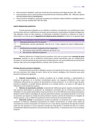 P á g i n a | 196
Manual de Obstetricia y Ginecología. Dr. Jorge A Carvajal y Dra Ma Isabel Barriga. Decimotercera Edición. 2022.
• Parto prematuro idiopático: aquel que resulta del inicio prematuro del trabajo de parto. (40 – 50%)
• Parto prematuro 2ario a rotura prematura de pretérmino de membranas (RPM). (20 – 30%) (Ver capítulo
ROTURA PREMATURA DE MEMBRANAS)
• Parto prematuro iatrogénico: aquél que se produce por indicación médica fundada en patología materna
o fetal, como por ejemplo SHE o RCF (20 -30%)
PARTO PREMATURO IDIOPÁTICO
El parto prematuro idiopático es en realidad un síndrome, corresponde a una manifestación clínica
(contracciones uterinas, modificaciones cervicales, parto prematuro), ocasionada por múltiples etiologías (ver
más adelante). Como en todo síndrome, el tratamiento sintomático (tocolisis) es inefectivo en tratar la
enfermedad. Los criterios para el diagnóstico de trabajo de parto prematuro se indican en la siguiente tabla:
Criterios diagnósticos de trabajo de parto prematuro
1. Edad gestacional entre 22 y 37 semanas
2. Contracciones uterinas persistentes: más de 6 en 1 hora, capaces de causar modificaciones
cervicales
3. Modificaciones cervicales: (cualquiera de las 2 siguientes)
• Borramiento mayor del 50% y dilatación de más de 1 cm
• Borramiento y dilatación progresiva
Debemos diferenciar el trabajo de parto prematuro, de lo que se conoce como amenaza de parto
prematuro, situación en que se evidencian contracciones uterinas persistentes, pero sin modificaciones
cervicales. En caso de amenaza de parto prematuro se debe descartar una causa evidente de las contracciones
uterinas, tales como como drogas (efedrina, cocaína), coito reciente o estrés.
Etiología del parto prematuro idiopático
Se denomina parto prematuro idiopático, ya que en la mayoría de los casos no conocemos la causa
del inicio prematuro del trabajo de parto. Dentro de los factores etiológicos más frecuentes para parto
prematuro destacan los siguientes:
• Infección intraamniótica: la invasión microbiana de la cavidad amniótica, y especialmente la
presencia de gérmenes en la interfase coriodecidual, genera una respuesta inflamatoria local, cuyos
mediadores inflamatorios son capaces de desencadenar el parto prematuro. En un 13% de casos de parto
prematuro idiopático es posible detectar gérmenes en la cavidad uterina, y en hasta un 30% signos de
inflamación en las membranas ovulares.
• Defectos de placentación profunda: la placentación defectuosa genera isquemia uteroplacentaria;
esta isquemia desencadena la producción de mediadores contráctiles por las membranas ovulares y el
trofoblasto, los que pueden desencadenar el parto prematuro. En un 20 y 30% de los casos de parto prematuro
idiopático existe evidencia histológica de isquemia placentaria (infartos, vasculopatía decidual). Un tercio de
las pacientes que ingresa en trabajo de parto prematuro muestra aumento de resistencia en el doppler de
arterias uterinas, y casi un 30% de los prematuros tienen restricción de crecimiento fetal.
• Disfunción cervical: la incompetencia cervical corresponde a la presencia de un cuello incapaz de
mantener el embarazo, dilatándose pasivamente (sin mediar contracciones). El cuadro clínico clásico de
incompetencia cervical corresponde a la historia de uno o más abortos espontáneos del segundo trimestre
(cada vez más precoces), en que la paciente consulta por flujo genital o sensación de peso en la pelvis,
constatándose dilatación pasiva (sin contracciones) del cuello uterino, a consecuencia de lo cual se produce
el aborto.
 
