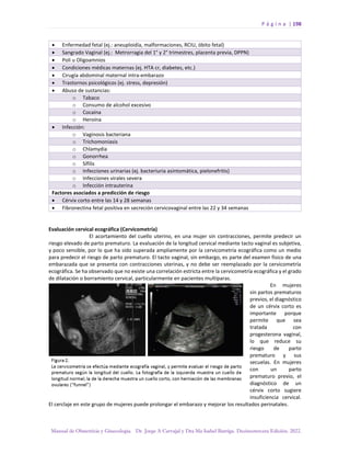 P á g i n a | 198
Manual de Obstetricia y Ginecología. Dr. Jorge A Carvajal y Dra Ma Isabel Barriga. Decimotercera Edición. 2022.
• Enfermedad fetal (ej.: aneuploidía, malformaciones, RCIU, óbito fetal)
• Sangrado Vaginal (ej.: Metrorragia del 1° y 2° trimestres, placenta previa, DPPN)
• Poli u Oligoamnios
• Condiciones médicas maternas (ej. HTA cr, diabetes, etc.)
• Cirugía abdominal maternal intra-embarazo
• Trastornos psicológicos (ej. stress, depresión)
• Abuso de sustancias:
o Tabaco
o Consumo de alcohol excesivo
o Cocaína
o Heroína
• Infección:
o Vaginosis bacteriana
o Trichomoniasis
o Chlamydia
o Gonorrhea
o Sífilis
o Infecciones urinarias (ej. bacteriuria asintomática, pielonefritis)
o Infecciones virales severa
o Infección intrauterina
Factores asociados a predicción de riesgo
• Cérvix corto entre las 14 y 28 semanas
• Fibronectina fetal positiva en secreción cervicovaginal entre las 22 y 34 semanas
Evaluación cervical ecográfica (Cervicometría)
El acortamiento del cuello uterino, en una mujer sin contracciones, permite predecir un
riesgo elevado de parto prematuro. La evaluación de la longitud cervical mediante tacto vaginal es subjetiva,
y poco sensible, por lo que ha sido superada ampliamente por la cervicometría ecográfica como un medio
para predecir el riesgo de parto prematuro. El tacto vaginal, sin embargo, es parte del examen físico de una
embarazada que se presenta con contracciones uterinas, y no debe ser reemplazado por la cervicometría
ecográfica. Se ha observado que no existe una correlación estricta entre la cervicometría ecográfica y el grado
de dilatación o borramiento cervical, particularmente en pacientes multíparas.
En mujeres
sin partos prematuros
previos, el diagnóstico
de un cérvix corto es
importante porque
permite que sea
tratada con
progesterona vaginal,
lo que reduce su
riesgo de parto
prematuro y sus
secuelas. En mujeres
con un parto
prematuro previo, el
diagnóstico de un
cérvix corto sugiere
insuficiencia cervical.
El cerclaje en este grupo de mujeres puede prolongar el embarazo y mejorar los resultados perinatales.
 