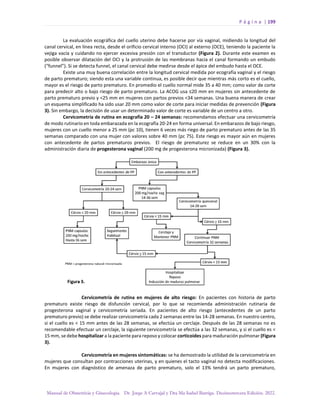 P á g i n a | 199
Manual de Obstetricia y Ginecología. Dr. Jorge A Carvajal y Dra Ma Isabel Barriga. Decimotercera Edición. 2022.
La evaluación ecográfica del cuello uterino debe hacerse por vía vaginal, midiendo la longitud del
canal cervical, en línea recta, desde el orificio cervical interno (OCI) al externo (OCE), teniendo la paciente la
vejiga vacía y cuidando no ejercer excesiva presión con el transductor (Figura 2). Durante este examen es
posible observar dilatación del OCI y la protrusión de las membranas hacia el canal formando un embudo
(“funnel”). Si se detecta funnel, el canal cervical debe medirse desde el ápice del embudo hasta el OCE.
Existe una muy buena correlación entre la longitud cervical medida por ecografía vaginal y el riesgo
de parto prematuro; siendo esta una variable continua, es posible decir que mientras más corto es el cuello,
mayor es el riesgo de parto prematuro. En promedio el cuello normal mide 35 a 40 mm; como valor de corte
para predecir alto o bajo riesgo de parto prematuro. La ACOG usa ≤20 mm en mujeres sin antecedente de
parto prematuro previo y <25 mm en mujeres con partos previos <34 semanas. Una buena manera de crear
un esquema simplificado ha sido usar 20 mm como valor de corte para iniciar medidas de prevención (Figura
3). Sin embargo, la decisión de usar un determinado valor de corte es variable de un centro a otro.
Cervicometría de rutina en ecografía 20 – 24 semanas: recomendamos efectuar una cervicometría
de modo rutinario en toda embarazada en la ecografía 20-24 en forma universal. En embarazos de bajo riesgo,
mujeres con un cuello menor a 25 mm (pc 10), tienen 6 veces más riego de parto prematuro antes de las 35
semanas comparado con una mujer con valores sobre 40 mm (pc 75). Este riesgo es mayor aún en mujeres
con antecedente de partos prematuros previos. El riesgo de prematurez se reduce en un 30% con la
administración diaria de progesterona vaginal (200 mg de progesterona micronizada) (Figura 3).
Cervicometría de rutina en mujeres de alto riesgo: En pacientes con historia de parto
prematuro existe riesgo de disfunción cervical, por lo que se recomienda administración rutinaria de
progesterona vaginal y cervicometría seriada. En pacientes de alto riesgo (antecedentes de un parto
prematuro previo) se debe realizar cervicometría cada 2 semanas entre las 14-28 semanas. En nuestro centro,
si el cuello es < 15 mm antes de las 28 semanas, se efectúa un cerclaje. Después de las 28 semanas no es
recomendable efectuar un cerclaje, la siguiente cervicometría se efectúa a las 32 semanas, y si el cuello es <
15 mm, se debe hospitalizar a la paciente para reposo y colocar corticoides para maduración pulmonar (Figura
3).
Cervicometría en mujeres sintomáticas: se ha demostrado la utilidad de la cervicometría en
mujeres que consultan por contracciones uterinas, y en quienes el tacto vaginal no detecta modificaciones.
En mujeres con diagnóstico de amenaza de parto prematuro, solo el 13% tendrá un parto prematuro,
 