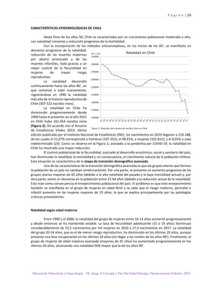 P á g i n a | 20
Manual de Obstetricia y Ginecología. Dr. Jorge A Carvajal y Dra Ma Isabel Barriga. Decimotercera Edición. 2022.
CARACTERÍSTICAS EPIDEMIOLÓGICAS DE CHILE
Hasta fines de los años 50, Chile se caracterizaba por un crecimiento poblacional moderado a alto,
con natalidad creciente y reducción progresiva de la mortalidad.
Con la incorporación de los métodos anticonceptivos, en los inicios de los 60’, se manifiesta un
descenso progresivo de la natalidad,
reducción de las muertes maternas
por aborto provocado y de las
muertes infantiles, todo gracias a un
mejor control de la fecundidad en
mujeres de mayor riesgo
reproductivo.
La natalidad descendió
continuamente hasta los años 80’, en
que comenzó a subir nuevamente,
registrándose en 1990 la natalidad
más alta de la historia reproductiva de
Chile (307.522 nacidos vivos).
La natalidad en Chile ha
disminuido progresivamente desde
1990 hasta el presente; en el año 2021
en Chile hubo 161.454 nacidos vivos
(Figura 2). De acuerdo con el Anuario
de Estadísticas Vitales 2019, última
edición publicada por el Instituto Nacional de Estadísticas (INE), los nacimientos en 2019 llegaron a 210.188,
de los cuales el 51,07% correspondió a hombres (107.353); el 48,91%, a mujeres (102.812); y el 0,01% a sexo
indeterminado (23). Como se observa en la Figura 2, asociado a la pandemia por COVID-19, la natalidad en
Chile ha mostrado una mayor reducción.
El control poblacional de la fecundidad, asociado al desarrollo económico, social y sanitario del país,
han disminuido la natalidad, la mortalidad y; en consecuencia, el crecimiento natural de la población chilena.
Esta situación es característica de la etapa de transición demográfica avanzada.
Una de las características de la transición demográfica avanzada es que los grupos etarios que forman
la población de un país no cambian simétricamente. Por una parte, se presenta un aumento progresivo de los
grupos etarios mayores de 65 años (debido a la alta natalidad del pasado y la baja mortalidad actual) y, por
otra parte, existe un descenso en la población entre 15-64 años (debido a la reducción actual de la natalidad).
Esto trae como consecuencia el envejecimiento poblacional del país. El problema es que este envejecimiento
también se manifiesta en el grupo de mujeres en edad fértil y se sabe que el riesgo materno, perinatal e
infantil aumenta en las mujeres mayores de 35 años, lo que se explica principalmente por las patologías
crónicas preexistentes.
Natalidad según edad materna
Entre 1990 y el 2000, la natalidad del grupo de mujeres entre 10-14 años aumentó progresivamente
y desde entonces se ha mantenido estable. La tasa de fecundidad adolescente (15 a 19 años) disminuyó
considerablemente de 53,5 nacimientos por mil mujeres en 2010 a 27,3 nacimientos en 2017. La natalidad
del grupo 20-34 años, que es el de menor riesgo reproductivo, ha disminuido en los últimos 20 años, aunque
presenta una leve recuperación en los últimos 10 años (sin llegar a los niveles de los años 90’). Finalmente, el
grupo de mujeres de edad materna avanzada (mayores de 35 años) ha aumentado progresivamente en los
últimos 20 años, alcanzando una natalidad 50% mayor que la de los años 90’.
 