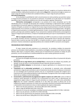 P á g i n a | 201
Manual de Obstetricia y Ginecología. Dr. Jorge A Carvajal y Dra Ma Isabel Barriga. Decimotercera Edición. 2022.
Sludge: corresponde a la demostración de material “barroso", ecogénico, en la parte en declive de la
cavidad amniótica, habitualmente próximo al cuello uterino (Figura 5). La presencia de sludge se asocia a un
mayor riesgo de invasión microbiana de la cavidad amniótica y a mayor riesgo de parto prematuro.
Marcadores bioquímicos
Se ha estudiado la posibilidad de medir concentraciones de ciertas proteínas que permitan evaluar
el riesgo de parto prematuro en una paciente en particular. El resultado no ha sido bueno con marcadores
plasmáticos, pero si existe buena evidencia con el uso de marcadores vaginales: fibronectina.
Fibronectina cervicovaginal: corresponde a una proteína de la matriz extracelular que ha sido
identificada como un marcador de disrupción de la interfase coriodecidual. La fibronectina fetal no debiese
ser detectable en la secreción vaginal en condiciones normales entre las 22 y las 37 semanas. Concentraciones
mayores a 50 ng/mL, se asocian a un riesgo de 14 y 6 veces mayor de parto prematuro a las 28 y 35 semanas,
respectivamente. Por el contrario, en ausencia de detección de fibronectina cervicovaginal (valor < 50 ng/mL),
el riesgo de parto prematuro no cambia significativamente. Es decir, es una prueba con buen valor predictivo
positivo, pero bajo valor predictivo negativo. El uso rutinario de la medición de fibronectina cervicovaginal no
reduce el riesgo de parto prematuro, ni mejora el resultado perinatal, por lo que no recomendamos su uso de
rutina.
BNP en el líquido amniótico: hemos demostrado que el BNP se encuentra en mayor concentración
en el líquido amniótico durante la quiescencia miometrial, disminuyendo hacia el término del embarazo.
Nuestros datos muestran que bajo nivel de BNP en el líquido amniótico se asocia a elevado riesgo de parto
prematuro. Estamos analizando la capacidad predictiva de la medición de BNP en secreción cervicovaginal.
PREVENCIÓN DE PARTO PREMATURO
El mejor manejo del parto prematuro es la prevención. Se consideran medidas de prevención
primaria, las orientadas a toda la población, y secundarias, las dirigidas a las pacientes con factores de riesgo.
Además, debe existir un esquema válido y efectivo para el tratamiento de la paciente en trabajo de parto
prematuro, con el fin de disminuir la morbimortalidad de los recién nacidos (prevención terciaria).
Prevención primaria de parto prematuro
Son pocas las estrategias de prevención primaria demostradamente útiles en la prevención del parto
prematuro.
• Disminución de la carga laboral y de la actividad física: la disminución de trabajos muy pesados, por
ejemplo, turnos de noche, es una herramienta útil para reducción de parto prematuro.
• Cesación del hábito tabáquico: ha demostrado un impacto significativo en la reducción de la tasa de
prematurez.
• Tratamiento de la enfermedad periodontal: se ha demostrado la asociación entre enfermedad
periodontal y riesgo de parto prematuro, pero el tratamiento de esta durante el embarazo no demostró
ser una estrategia útil en prevención primaria. Aun así, se recomienda el manejo de la higiene oral y
tratamiento de la enfermedad periodontal a toda embarazada. El programa Chile crece contigo considera
dentro de sus medidas el control odontológico.
• Cervicometría y administración de progesterona vaginal a mujeres con cuello corto: como se indicó la
evidencia actual demuestra el beneficio de la cervicometría de rutina, pues la administración de
progesterona vaginal reduce el riesgo de parto prematuro en mujeres con cuello corto asintomático
(Figura 3). Una revisión sistemática publicada en el año 2012 que evaluó la eficacia del uso de
progesterona vaginal en pacientes con cuello corto asintomático demostró los beneficios del tratamiento
y recomendó la cervicometría de rutina en toda la población de mujeres embarazadas:
• Menor tasa de parto prematuro < 28 semanas (RR 0.50 IC 95%: 0.30-0.81)
• Menor riesgo de SDR (RR 0.48 IC 95%: 0.30-0.76)
• Reducción en la tasa de mortalidad y morbilidad neonatal compuesta (RR 0.57 IC 95%: 0.40-0.81)
• Menor tasa de admisión a UCI (RR 0.75 IC 95% 0.59-0.94)
• Menor tasa de requerimiento de ventilación mecánica (RR 0.66 IC 95%: 0.44-0.98)
• Menor tasa de RN menor 1500 g (RR 0.55 IC 95%: 0.38-0.80)
 