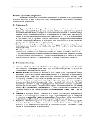 P á g i n a | 202
Manual de Obstetricia y Ginecología. Dr. Jorge A Carvajal y Dra Ma Isabel Barriga. Decimotercera Edición. 2022.
Prevención secundaria del parto prematuro
Corresponde a medidas clínicas que puedan implementarse en población de alto riesgo de parto
prematuro, para reducir el riesgo de recurrencia. El principal grupo de riesgo es el de mujeres con un parto
prematuro previo (< 36 semanas).
1. Medidas generales
• Control y pesquisa de factores de riesgo modificables: al ingreso a control prenatal debe realizarse una
pesquisa de pacientes con factores de riesgo de parto prematuro. Se recomienda tener personal
entrenado en esto y de tablas que consignen los factores de riesgo estableciendo un sistema de puntaje
para ellos. Según el puntaje se categoriza a las pacientes en grupos de riesgo y se les asigna a control
prenatal en policlínico de alto riesgo obstétrico (PARO). Se estima que 10 a 15% de las mujeres caerá en
el grupo de riesgo, y que el 20% de ellas presentará finalmente parto prematuro. Lamentablemente esta
estrategia es de utilidad limitada, ya que las pacientes con riesgo epidemiológico de parto prematuro dan
cuenta de solo el 40 a 50% del total de partos prematuros.
• Control de la paciente en grupos especializados: al detectar una paciente de riesgo, deberá ser
controlada de forma frecuente en una unidad de alto riesgo (PARO) y se deberán tomar las medidas
necesarias de control.
• Educación para reconocer síntomas precozmente: implica la educación de las pacientes, en grupos de
riesgo y también hospitalizadas, por medio del personal de salud (médicos, paramédicos, matronas, etc.).
La educación es de gran importancia pues favorece la consulta precoz de pacientes sintomáticas, así como
la hospitalización en el momento oportuno. El contacto frecuente de población de riesgo con personal de
salud, principalmente matronas, es una medida efectiva en reducir el riesgo de parto prematuro.
2. Tratamiento de infecciones
• Urinaria: se debe buscar activamente la bacteriuria asintomática, pues su presencia aumenta el riesgo de
parto prematuro. El urocultivo se solicita a toda mujer al inicio del control prenatal, y en mujeres con
factores de riesgo se solicita urocultivo mensual.
• Vaginosis bacteriana: corresponde a un desbalance de la flora vaginal normal. Desaparece el lactobacilo
y aumenta la cantidad de Gardnerella, anaerobios y Mycoplasma. Se ha demostrado la asociación entre
vaginosis bacteriana y mayor riesgo de parto prematuro. La pesquisa de vaginosis bacteriana no es
efectiva como estrategia de prevención primaria de parto prematuro. Por el contrario, la pesquisa y
tratamiento de la vaginosis bacteriana reduce el riesgo de bajo peso al nacer y RPPM como estrategia de
prevención secundaria. Recomendamos pesquisar y tratar la vaginosis de modo rutinario a las 14 semanas
en toda mujer con factores de riesgo para parto prematuro, principalmente aquellas con un prematuro
previo de tipo idiopático o RPPM. El diagnóstico de la vaginosis bacteriana puede hacerse con criterios
clínicos (AMSEL) o de laboratorio (Test de Nugent). Si se hace el diagnóstico de vaginosis bacteriana, el
tratamiento debe ser vía oral, siendo el esquema de elección Metronidazol 500 mg/12 horas x 7 días, vía
oral.
• Chlamydia: se recomienda pesquisa y tratamiento de la infección cervicovaginal por Chlamydia como
estrategia de prevención secundaria. El diagnóstico se hace mediante PCR de secreción cervicovaginal y
el tratamiento con azitromicina 1 g vía oral por una sola vez. Recomendamos solicitar este estudio de
modo rutinario a las 14 semanas de embarazo en mujeres de riesgo de parto prematuro.
• Mycoplasma y Ureaplasma: su presencia en secreción cervicovaginal se asocia a mayor riesgo de parto
prematuro, de modo que en población de riesgo recomendamos buscar y tratar esta infección. El
diagnóstico se hace mediante un cultivo específico de secreción cervicovaginal y lo solicitamos a las 14
semanas en población de riesgo de parto prematuro.
 