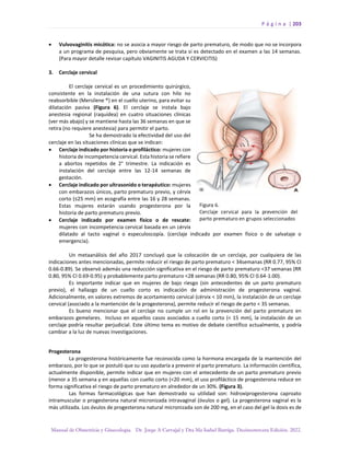 P á g i n a | 203
Manual de Obstetricia y Ginecología. Dr. Jorge A Carvajal y Dra Ma Isabel Barriga. Decimotercera Edición. 2022.
• Vulvovaginitis micótica: no se asocia a mayor riesgo de parto prematuro, de modo que no se incorpora
a un programa de pesquisa, pero obviamente se trata si es detectado en el examen a las 14 semanas.
(Para mayor detalle revisar capítulo VAGINITIS AGUDA Y CERVICITIS)
3. Cerclaje cervical
El cerclaje cervical es un procedimiento quirúrgico,
consistente en la instalación de una sutura con hilo no
reabsorbible (Mersilene ®) en el cuello uterino, para evitar su
dilatación pasiva (Figura 6). El cerclaje se instala bajo
anestesia regional (raquídea) en cuatro situaciones clínicas
(ver más abajo) y se mantiene hasta las 36 semanas en que se
retira (no requiere anestesia) para permitir el parto.
Se ha demostrado la efectividad del uso del
cerclaje en las situaciones clínicas que se indican:
• Cerclaje indicado por historia o profiláctico: mujeres con
historia de incompetencia cervical. Esta historia se refiere
a abortos repetidos de 2° trimestre. La indicación es
instalación del cerclaje entre las 12-14 semanas de
gestación.
• Cerclaje indicado por ultrasonido o terapéutico: mujeres
con embarazos únicos, parto prematuro previo, y cérvix
corto (≤25 mm) en ecografía entre las 16 y 28 semanas.
Estas mujeres estarán usando progesterona por la
historia de parto prematuro previo.
• Cerclaje indicado por examen físico o de rescate:
mujeres con incompetencia cervical basada en un cérvix
dilatado al tacto vaginal o especuloscopía. (cerclaje indicado por examen físico o de salvataje o
emergencia).
Un metaanálisis del año 2017 concluyó que la colocación de un cerclaje, por cualquiera de las
indicaciones antes mencionadas, permite reducir el riesgo de parto prematuro < 34semanas (RR 0.77, 95% CI
0.66-0.89). Se observó además una reducción significativa en el riesgo de parto prematuro <37 semanas (RR
0.80, 95% CI 0.69-0.95) y probablemente parto prematuro <28 semanas (RR 0.80, 95% CI 0.64-1.00).
Es importante indicar que en mujeres de bajo riesgo (sin antecedentes de un parto prematuro
previo), el hallazgo de un cuello corto es indicación de administración de progesterona vaginal.
Adicionalmente, en valores extremos de acortamiento cervical (cérvix < 10 mm), la instalación de un cerclaje
cervical (asociado a la mantención de la progesterona), permite reducir el riesgo de parto < 35 semanas.
Es bueno mencionar que el cerclaje no cumple un rol en la prevención del parto prematuro en
embarazos gemelares. Incluso en aquellos casos asociados a cuello corto (< 15 mm), la instalación de un
cerclaje podría resultar perjudicial. Este último tema es motivo de debate científico actualmente, y podría
cambiar a la luz de nuevas investigaciones.
Progesterona
La progesterona históricamente fue reconocida como la hormona encargada de la mantención del
embarazo, por lo que se postuló que su uso ayudaría a prevenir el parto prematuro. La información científica,
actualmente disponible, permite indicar que en mujeres con el antecedente de un parto prematuro previo
(menor a 35 semana y en aquellas con cuello corto (<20 mm), el uso profiláctico de progesterona reduce en
forma significativa el riesgo de parto prematuro en alrededor de un 30%. (Figura 3).
Las formas farmacológicas que han demostrado su utilidad son: hidroxiprogesterona caproato
intramuscular o progesterona natural micronizada intravaginal (óvulos o gel). La progesterona vaginal es la
más utilizada. Los óvulos de progesterona natural micronizada son de 200 mg, en el caso del gel la dosis es de
 