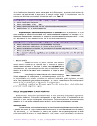 P á g i n a | 204
Manual de Obstetricia y Ginecología. Dr. Jorge A Carvajal y Dra Ma Isabel Barriga. Decimotercera Edición. 2022.
90 mg. Se administra diariamente por vía vaginal desde las 14-16 semanas, y se mantiene hasta la rotura de
membranas o el parto en caso de antecedente de parto prematuro previo. En casos de cuello corto, la
progesterona se inicia al momento de la detección del cuello corto (Figura 3).
Eficacia demostrada de la progesterona vaginal en grupos de riesgo
• Menor tasa de parto prematuro
• Menor tasa de RN < 2.500 g o < 1.500 g
• Menor tasa morbilidad perinatal: SDR, HIC o morbilidad neonatal compuesta
• Reducción en la tasa de mortalidad perinatal
Progesterona para prevención de parto prematuro en gemelares: el uso de progesterona no es útil
como estrategia de prevención primaria del parto prematuro en embarazo gemelar. Sin embargo, si se ha
demostrado el beneficio de la progesterona en mujeres con embarazo gemelar y cuello corto (cérvix ≤ 25 mm)
para la prevención de parto prematuro y reducción de morbimortalidad neonatal
Eficacia demostrada de la progesterona vaginal en gemelares con cuello corto en el segundo trimestre
• Menor tasa de parto prematuro < 30 semanas de edad gestacional
• Menor tasa de parto prematuro 32 - 35 semanas de edad gestacional
• Menor tasa de mortalidad neonatal, SDR, morbimortalidad neonatal compuesta y uso de VM
• Menor tasa de RN < 1500 g
• No se demostró diferencias significativas en resultados de neurodesarrollo a los 4-5 años de
seguimiento
4. Pesario cervical
El embarazo causaría una presión constante sobre el orificio
cervical interno, haciendo que el cuello del útero se alinee con el eje de la
cavidad uterina, facilitando su dilatación. El pesario cervical (Figura 7) es un
anillo de plástico, que, colocado como capuchón sobre el cuello uterino, puede
cambiar la inclinación del canal cervical reduciendo el riesgo de parto
prematuro.
El uso de pesarios para prevenir el parto prematuro es una
historia antigua, pero de modo reciente ha motivado un creciente interés. En
los últimos 10 años, cinco estudios controlados han analizado la eficacia del pesario en mujeres con cuello
corto. Los resultados de estos estudios son dispares, y un reciente metaanálisis de ellos concluye que el
pesario cervical carece de eficacia en la prevención de parto prematuro.
La evidencia no avala el uso del pesario vaginal fuera del contexto de un estudio clínico, debe
preferirse el uso de la progesterona vaginal.
MANEJO CLÍNICO DE TRABAJO DE PARTO PREMATURO
El tratamiento o manejo de la paciente en trabajo de parto prematuro corresponde a la prevención
terciaria de la prematurez, situación a la que es preferible no llegar. Pese al avance en la comprensión de esta
condición, así como el mayor uso de agentes inhibidores de la contractibilidad uterina, la incidencia de parto
prematuro no ha sido modificada en las últimas décadas, e incluso muestra una tendencia creciente.
Diagnóstico clínico
Como se indicó al comienzo de este capítulo, el diagnóstico de trabajo de parto prematuro es clínico,
y requiere la presencia de contracciones uterinas persistentes (>6 en 1 hora) y modificaciones cervicales (>
50% borramiento y > 1 cm dilatación). En mujeres que consultan por contracciones uterinas, cursando
embarazo entre 23-36 semanas, el manejo diagnóstico inicial requiere control manual de las contracciones
 
